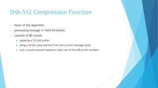 SHA-512 Compression Function
 heart of the algorithm
 processing message in 1024-bit blocks
 consists of 80 rounds
 updating a 512-bit buffer
 using a 64-bit value derived from the current message block
 and a round constant based on cube root of first 80 prime numbers
 