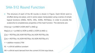 SHA-512 Round Function
 The structure of each of the 80 rounds is shown in Figure. Each 64-bit word is
shuffled along one place, and in some cases manipulated using a series of simple
logical functions (ANDs, NOTs, ORs, XORs, ROTates), in order to provide the
avalanche & completeness properties of the hash function. The elements are:
Ch(e,f,g) = (e AND f) XOR (NOT e AND g)
Maj(a,b,c) = (a AND b) XOR (a AND c) XOR (b AND c)
∑(a) = ROTR(a,28) XOR ROTR(a,34) XOR ROTR(a,39)
∑(e) = ROTR(e,14) XOR ROTR(e,18) XOR ROTR(e,41)
+ = addition modulo 2^64
Kt = a 64-bit additive constant
Wt = a 64-bit word derived from the current 512-bit input block.
 
