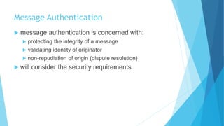Message Authentication
 message authentication is concerned with:
 protecting the integrity of a message
 validating identity of originator
 non-repudiation of origin (dispute resolution)
 will consider the security requirements
 