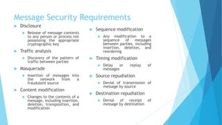 Message Security Requirements
 Disclosure
 Release of message contents
to any person or process not
possessing the appropriate
cryptographic key
 Traffic analysis
 Discovery of the pattern of
traffic between parties
 Masquerade
 Insertion of messages into
the network from a
fraudulent source
 Content modification
 Changes to the contents of a
message, including insertion,
deletion, transposition, and
modification
 Sequence modification
 Any modification to a
sequence of messages
between parties, including
insertion, deletion, and
reordering
 Timing modification
 Delay or replay of
messages
 Source repudiation
 Denial of transmission of
message by source
 Destination repudiation
 Denial of receipt of
message by destination
 