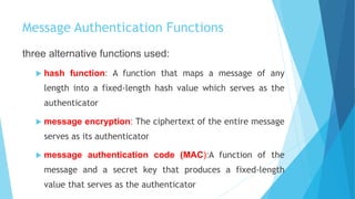 Message Authentication Functions
three alternative functions used:
 hash function: A function that maps a message of any
length into a fixed-length hash value which serves as the
authenticator
 message encryption: The ciphertext of the entire message
serves as its authenticator
 message authentication code (MAC):A function of the
message and a secret key that produces a fixed-length
value that serves as the authenticator
 