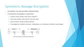 Symmetric Message Encryption
 encryption can also provides authentication
 if symmetric encryption is used then:
 receiver know sender must have created it
 since only sender and receiver now key used
 know content cannot of been altered
 if message has suitable structure, redundancy or a checksum to detect any changes
 