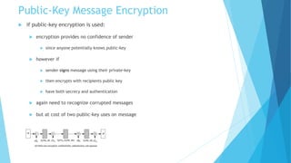 Public-Key Message Encryption
 if public-key encryption is used:
 encryption provides no confidence of sender
 since anyone potentially knows public-key
 however if
 sender signs message using their private-key
 then encrypts with recipients public key
 have both secrecy and authentication
 again need to recognize corrupted messages
 but at cost of two public-key uses on message
 