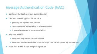 Message Authentication Code (MAC)
 as shown the MAC provides authentication
 can also use encryption for secrecy
 generally use separate keys for each
 can compute MAC either before or after encryption
 is generally regarded as better done before
 why use a MAC?
 sometimes only authentication is needed
 sometimes need authentication to persist longer than the encryption (eg. archival use)
 note that a MAC is not a digital signature
 