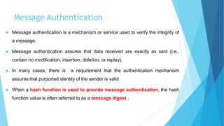 Message Authentication
 Message authentication is a mechanism or service used to verify the integrity of
a message.
 Message authentication assures that data received are exactly as sent (i.e.,
contain no modification, insertion, deletion, or replay).
 In many cases, there is a requirement that the authentication mechanism
assures that purported identity of the sender is valid.
 When a hash function is used to provide message authentication, the hash
function value is often referred to as a message digest .
 