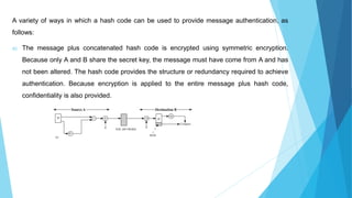 A variety of ways in which a hash code can be used to provide message authentication, as
follows:
a) The message plus concatenated hash code is encrypted using symmetric encryption.
Because only A and B share the secret key, the message must have come from A and has
not been altered. The hash code provides the structure or redundancy required to achieve
authentication. Because encryption is applied to the entire message plus hash code,
confidentiality is also provided.
 