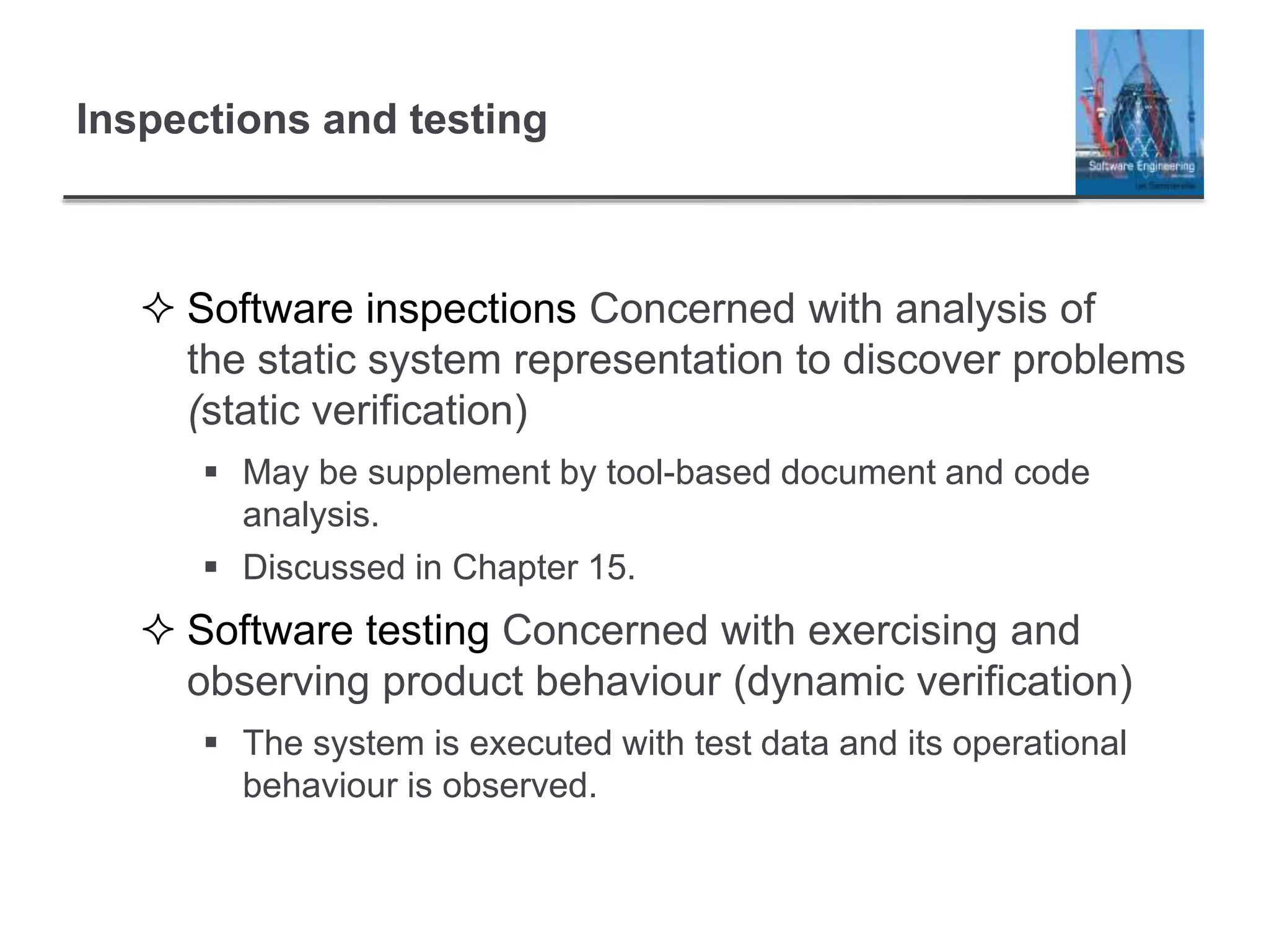 Inspections and testing
 Software inspections Concerned with analysis of
the static system representation to discover problems
(static verification)
 May be supplement by tool-based document and code
analysis.
 Discussed in Chapter 15.
 Software testing Concerned with exercising and
observing product behaviour (dynamic verification)
 The system is executed with test data and its operational
behaviour is observed.
 
