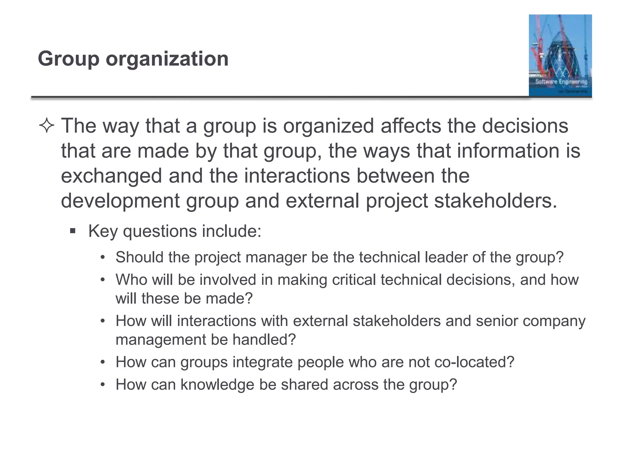 Group organization
 The way that a group is organized affects the decisions
that are made by that group, the ways that information is
exchanged and the interactions between the
development group and external project stakeholders.
 Key questions include:
• Should the project manager be the technical leader of the group?
• Who will be involved in making critical technical decisions, and how
will these be made?
• How will interactions with external stakeholders and senior company
management be handled?
• How can groups integrate people who are not co-located?
• How can knowledge be shared across the group?
 