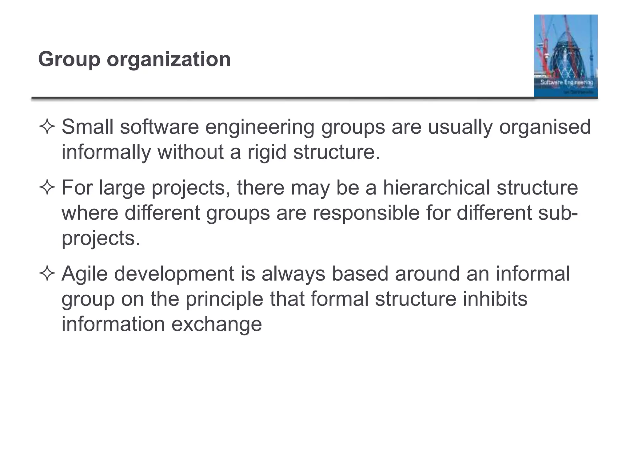 Group organization
 Small software engineering groups are usually organised
informally without a rigid structure.
 For large projects, there may be a hierarchical structure
where different groups are responsible for different sub-
projects.
 Agile development is always based around an informal
group on the principle that formal structure inhibits
information exchange
 