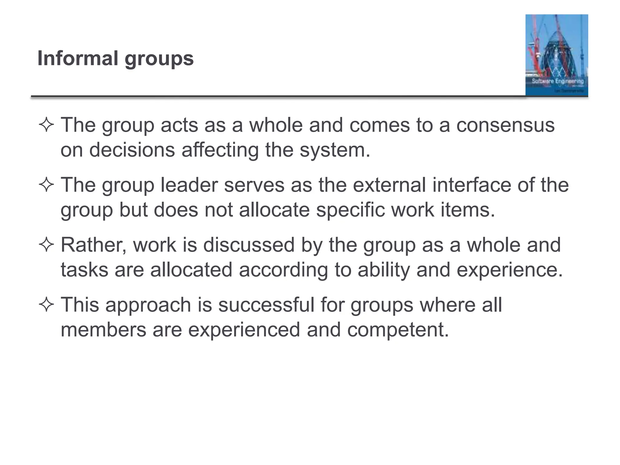 Informal groups
 The group acts as a whole and comes to a consensus
on decisions affecting the system.
 The group leader serves as the external interface of the
group but does not allocate specific work items.
 Rather, work is discussed by the group as a whole and
tasks are allocated according to ability and experience.
 This approach is successful for groups where all
members are experienced and competent.
 