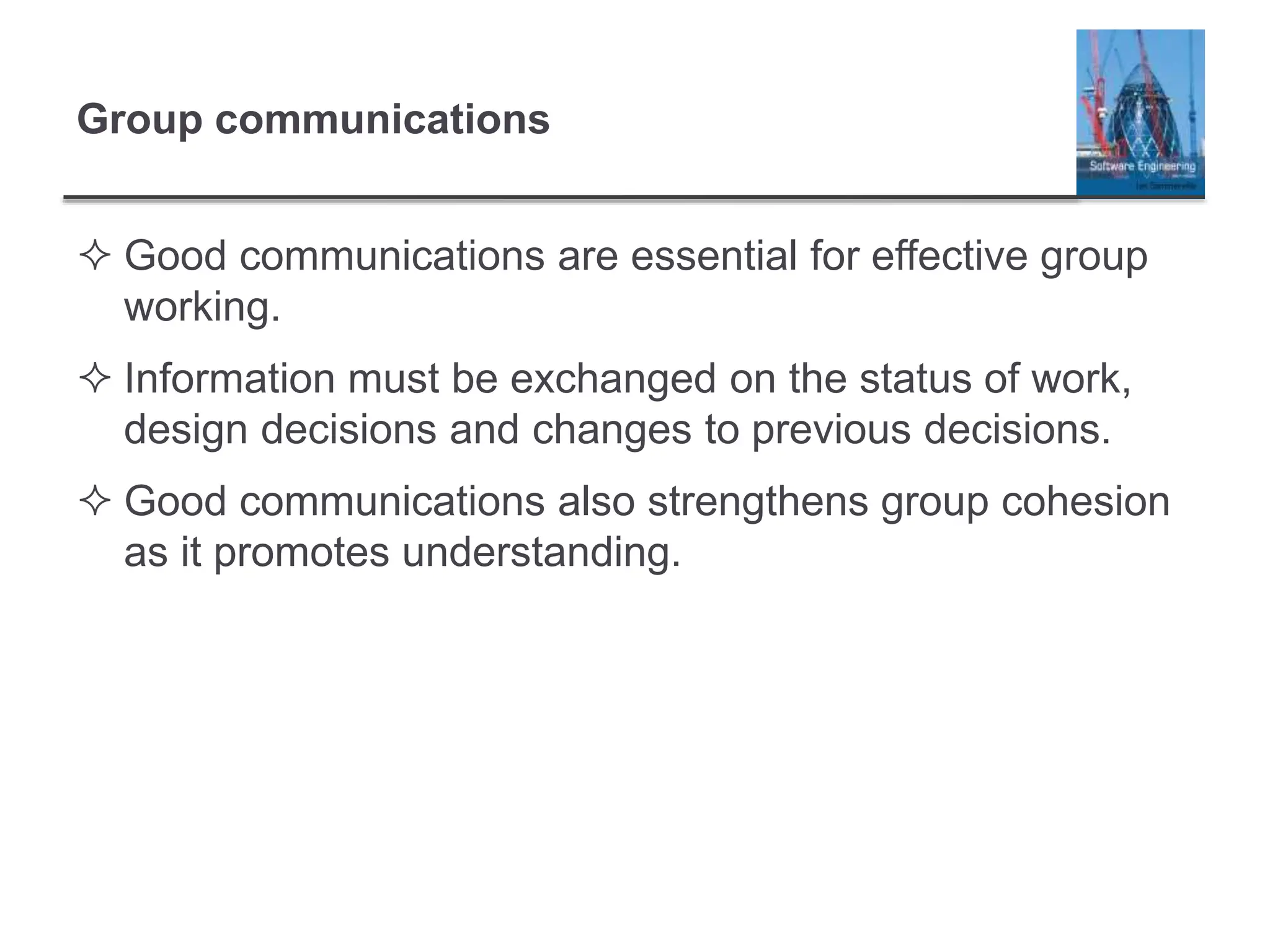 Group communications
 Good communications are essential for effective group
working.
 Information must be exchanged on the status of work,
design decisions and changes to previous decisions.
 Good communications also strengthens group cohesion
as it promotes understanding.
 