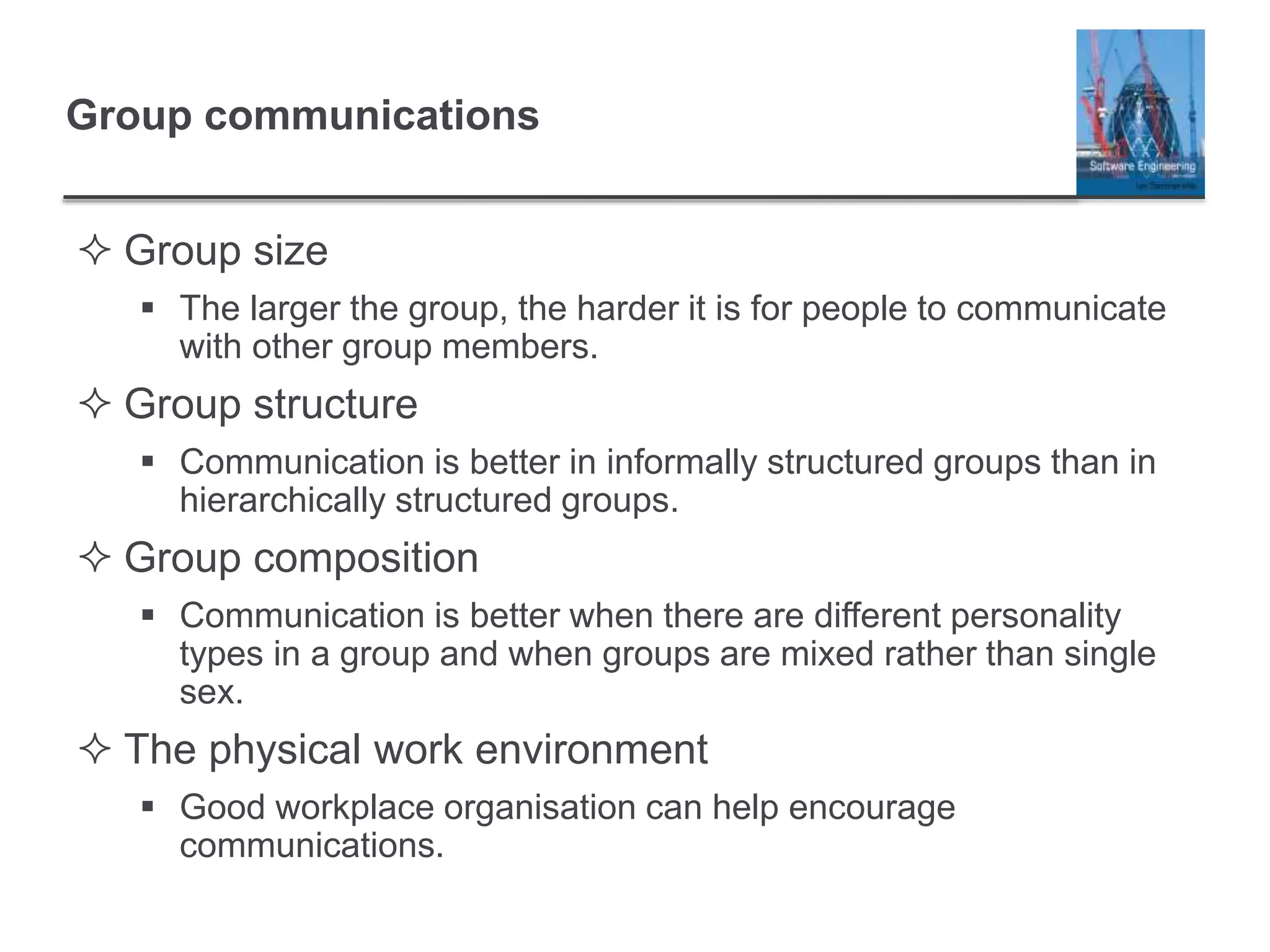 Group communications
 Group size
 The larger the group, the harder it is for people to communicate
with other group members.
 Group structure
 Communication is better in informally structured groups than in
hierarchically structured groups.
 Group composition
 Communication is better when there are different personality
types in a group and when groups are mixed rather than single
sex.
 The physical work environment
 Good workplace organisation can help encourage
communications.
 