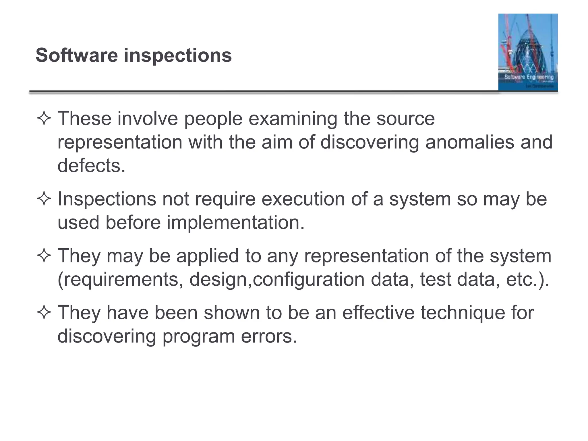 Software inspections
 These involve people examining the source
representation with the aim of discovering anomalies and
defects.
 Inspections not require execution of a system so may be
used before implementation.
 They may be applied to any representation of the system
(requirements, design,configuration data, test data, etc.).
 They have been shown to be an effective technique for
discovering program errors.
 
