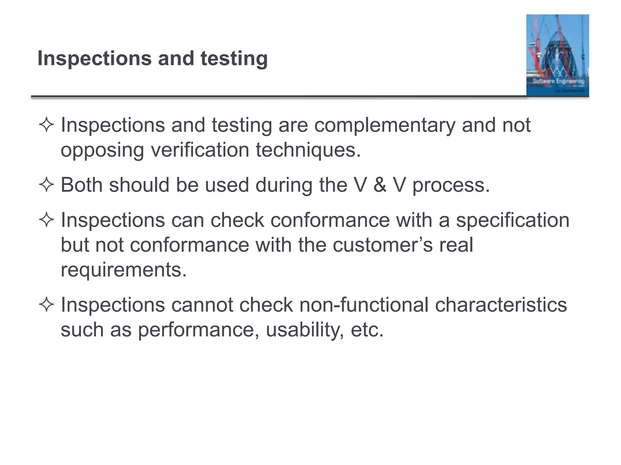Inspections and testing
 Inspections and testing are complementary and not
opposing verification techniques.
 Both should be used during the V & V process.
 Inspections can check conformance with a specification
but not conformance with the customer’s real
requirements.
 Inspections cannot check non-functional characteristics
such as performance, usability, etc.
 