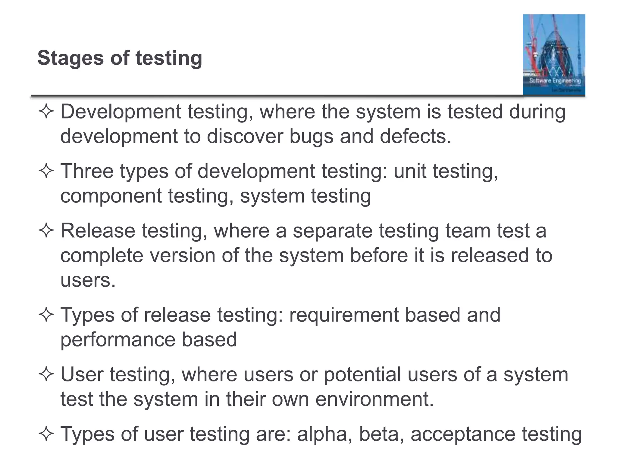 Stages of testing
 Development testing, where the system is tested during
development to discover bugs and defects.
 Three types of development testing: unit testing,
component testing, system testing
 Release testing, where a separate testing team test a
complete version of the system before it is released to
users.
 Types of release testing: requirement based and
performance based
 User testing, where users or potential users of a system
test the system in their own environment.
 Types of user testing are: alpha, beta, acceptance testing
 