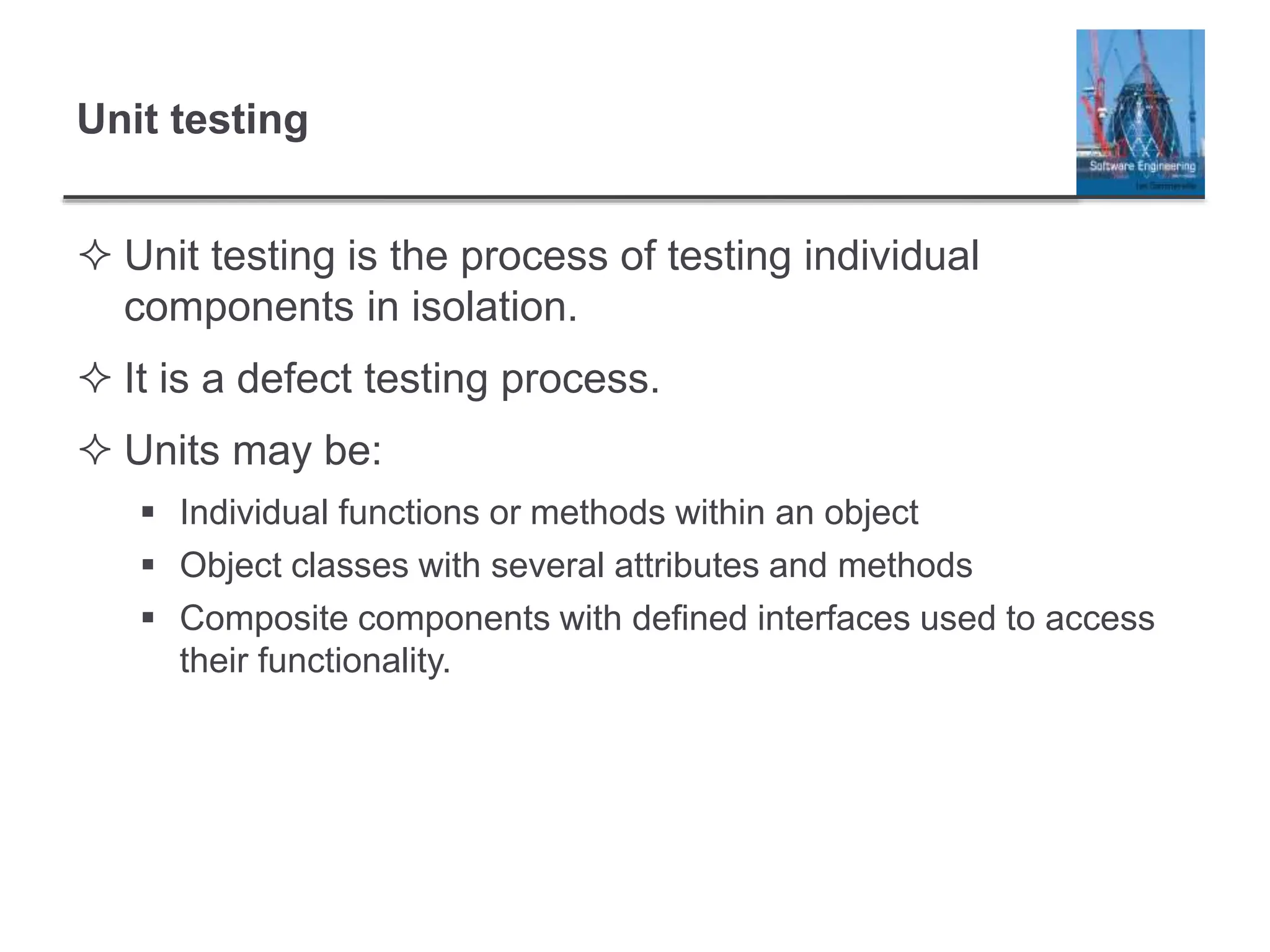 Unit testing
 Unit testing is the process of testing individual
components in isolation.
 It is a defect testing process.
 Units may be:
 Individual functions or methods within an object
 Object classes with several attributes and methods
 Composite components with defined interfaces used to access
their functionality.
 