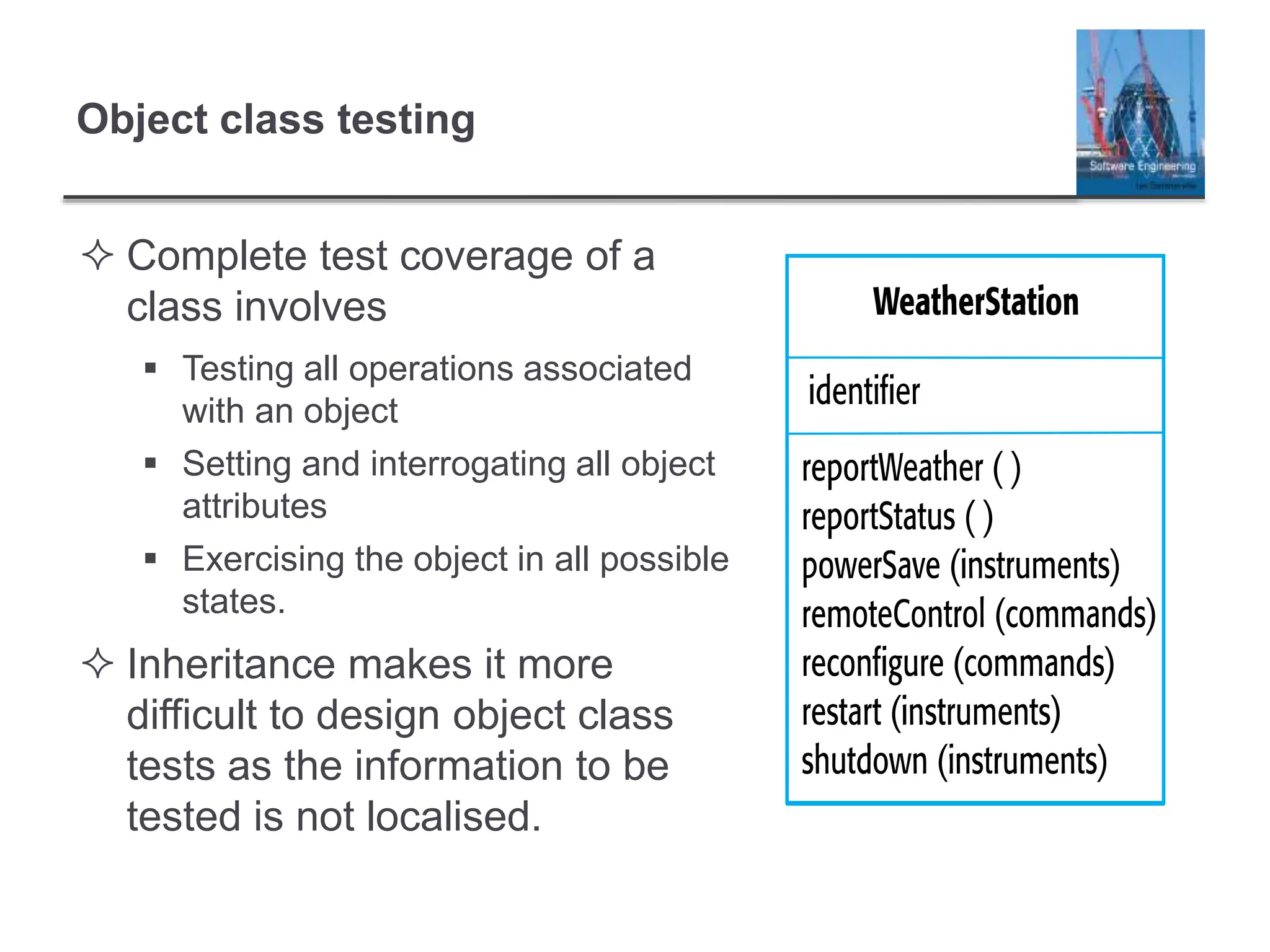 Object class testing
 Complete test coverage of a
class involves
 Testing all operations associated
with an object
 Setting and interrogating all object
attributes
 Exercising the object in all possible
states.
 Inheritance makes it more
difficult to design object class
tests as the information to be
tested is not localised.
 
