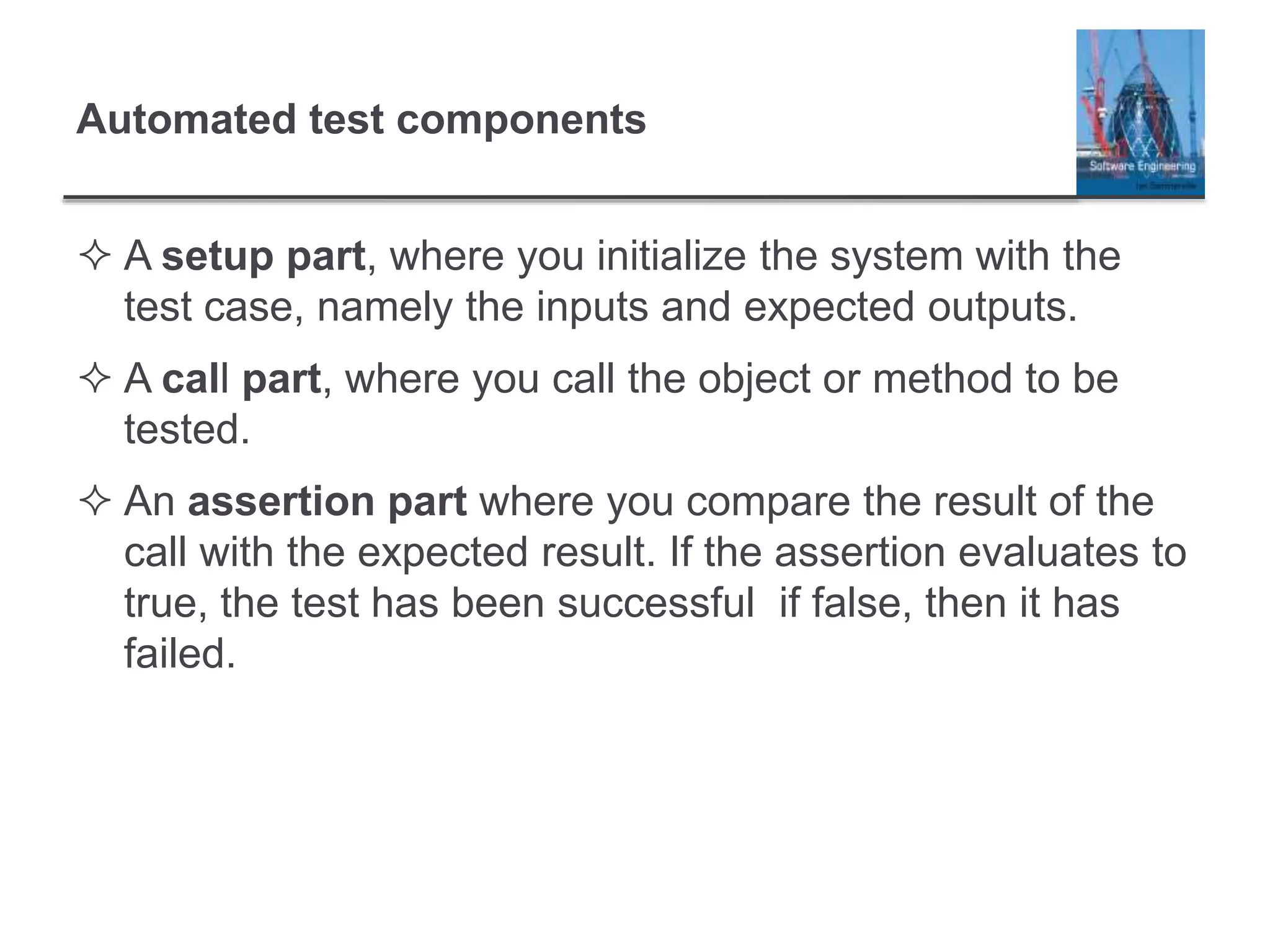 Automated test components
 A setup part, where you initialize the system with the
test case, namely the inputs and expected outputs.
 A call part, where you call the object or method to be
tested.
 An assertion part where you compare the result of the
call with the expected result. If the assertion evaluates to
true, the test has been successful if false, then it has
failed.
 