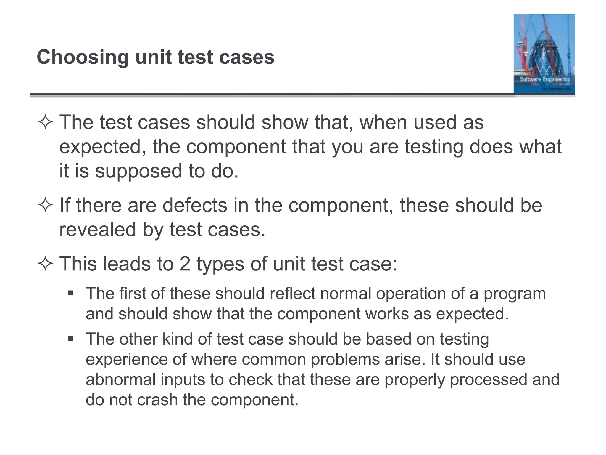 Choosing unit test cases
 The test cases should show that, when used as
expected, the component that you are testing does what
it is supposed to do.
 If there are defects in the component, these should be
revealed by test cases.
 This leads to 2 types of unit test case:
 The first of these should reflect normal operation of a program
and should show that the component works as expected.
 The other kind of test case should be based on testing
experience of where common problems arise. It should use
abnormal inputs to check that these are properly processed and
do not crash the component.
 