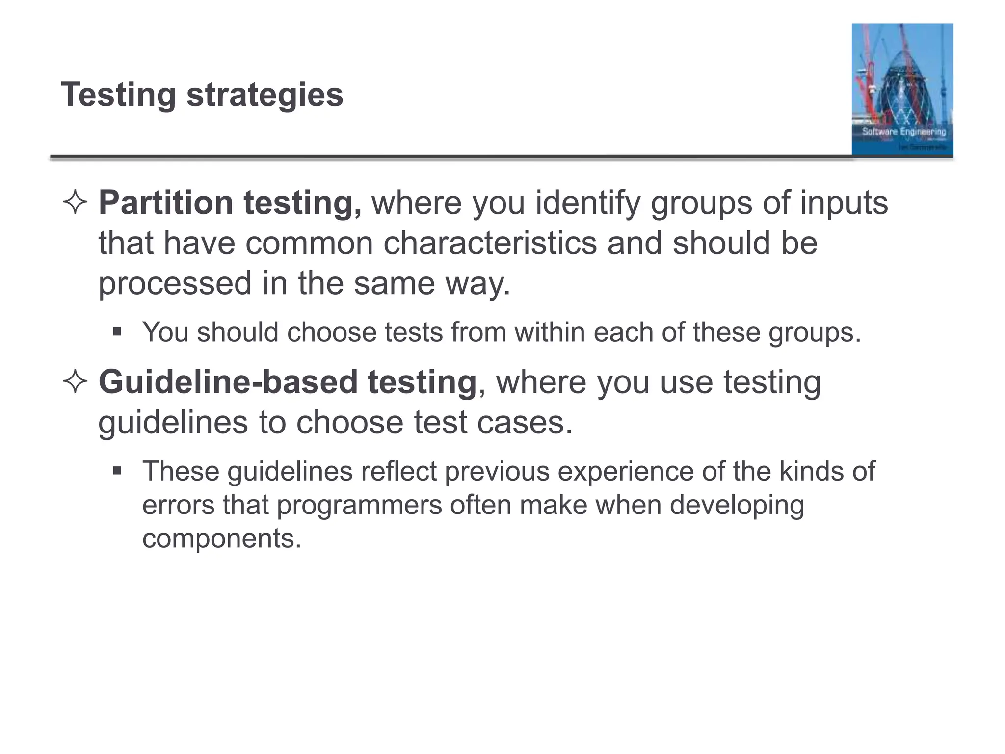 Testing strategies
 Partition testing, where you identify groups of inputs
that have common characteristics and should be
processed in the same way.
 You should choose tests from within each of these groups.
 Guideline-based testing, where you use testing
guidelines to choose test cases.
 These guidelines reflect previous experience of the kinds of
errors that programmers often make when developing
components.
 