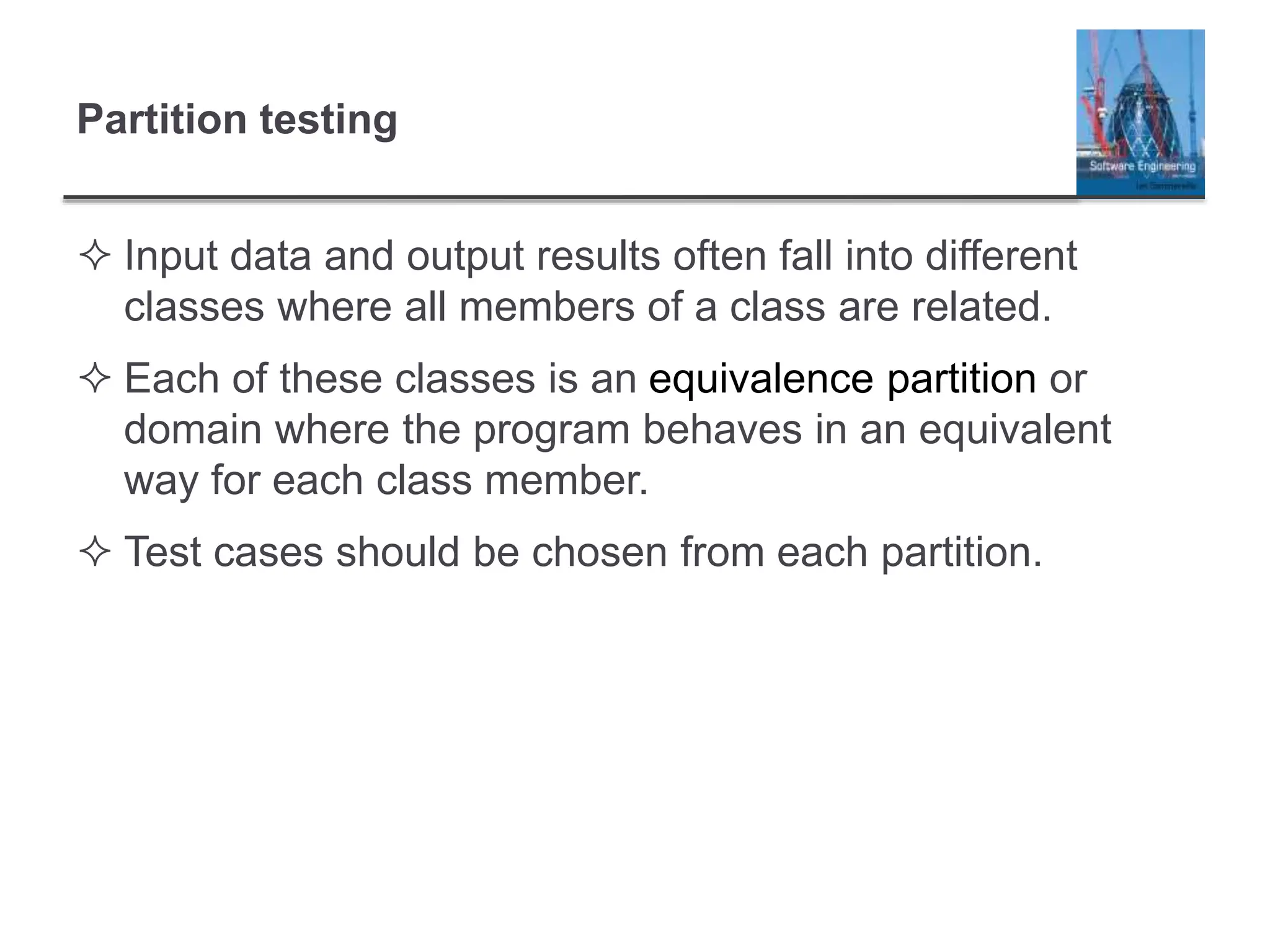 Partition testing
 Input data and output results often fall into different
classes where all members of a class are related.
 Each of these classes is an equivalence partition or
domain where the program behaves in an equivalent
way for each class member.
 Test cases should be chosen from each partition.
 