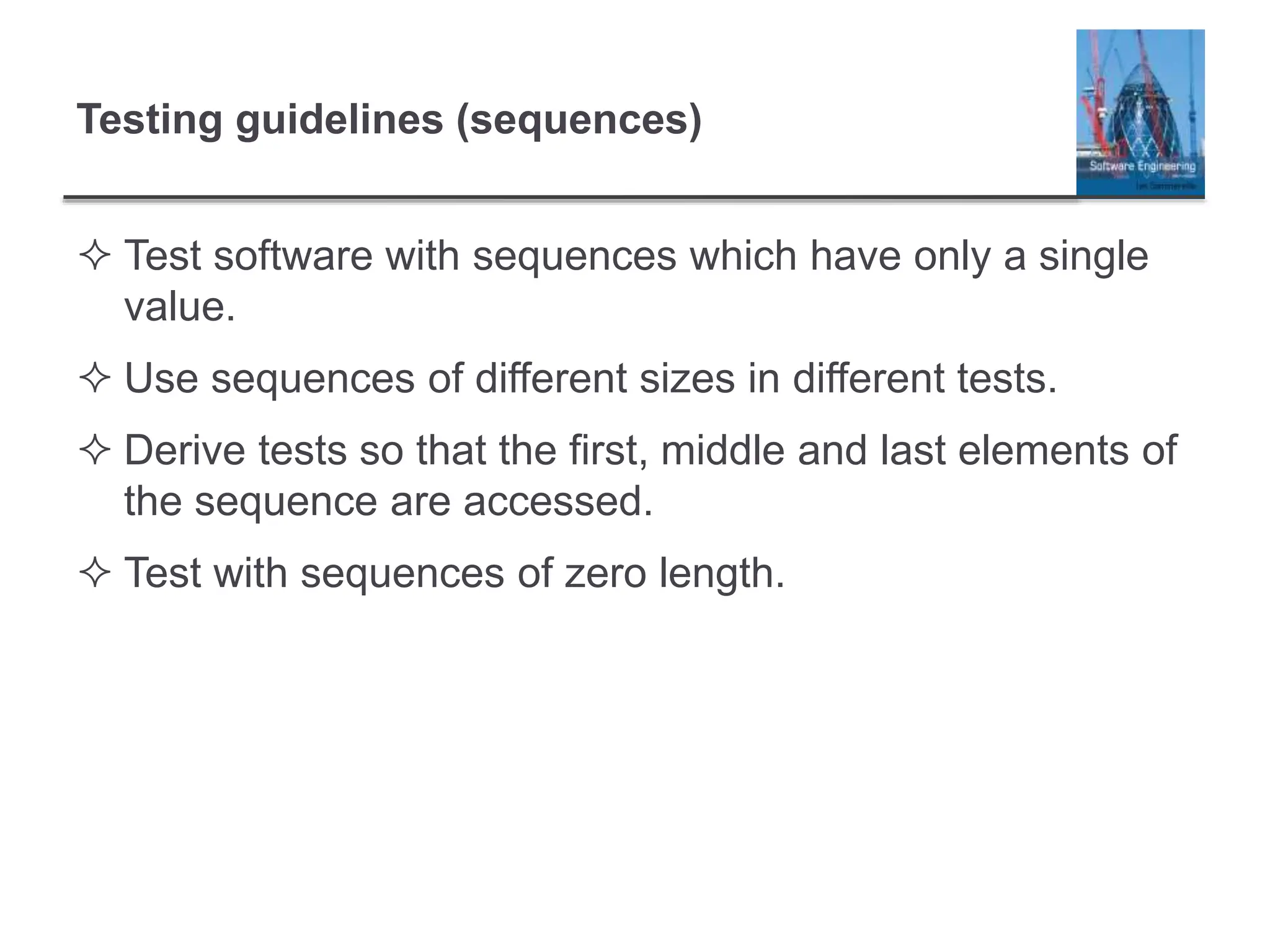 Testing guidelines (sequences)
 Test software with sequences which have only a single
value.
 Use sequences of different sizes in different tests.
 Derive tests so that the first, middle and last elements of
the sequence are accessed.
 Test with sequences of zero length.
 