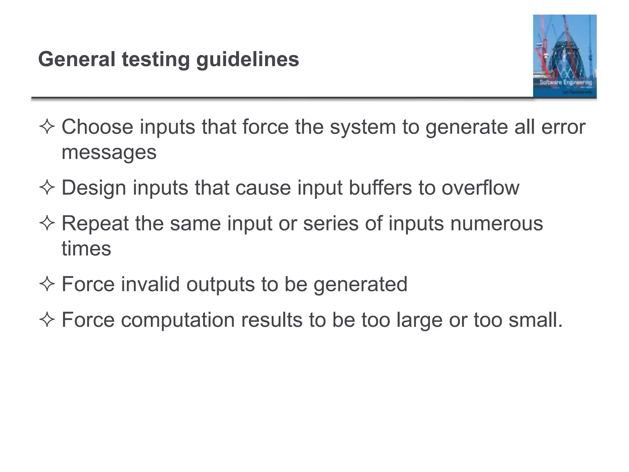 General testing guidelines
 Choose inputs that force the system to generate all error
messages
 Design inputs that cause input buffers to overflow
 Repeat the same input or series of inputs numerous
times
 Force invalid outputs to be generated
 Force computation results to be too large or too small.
 