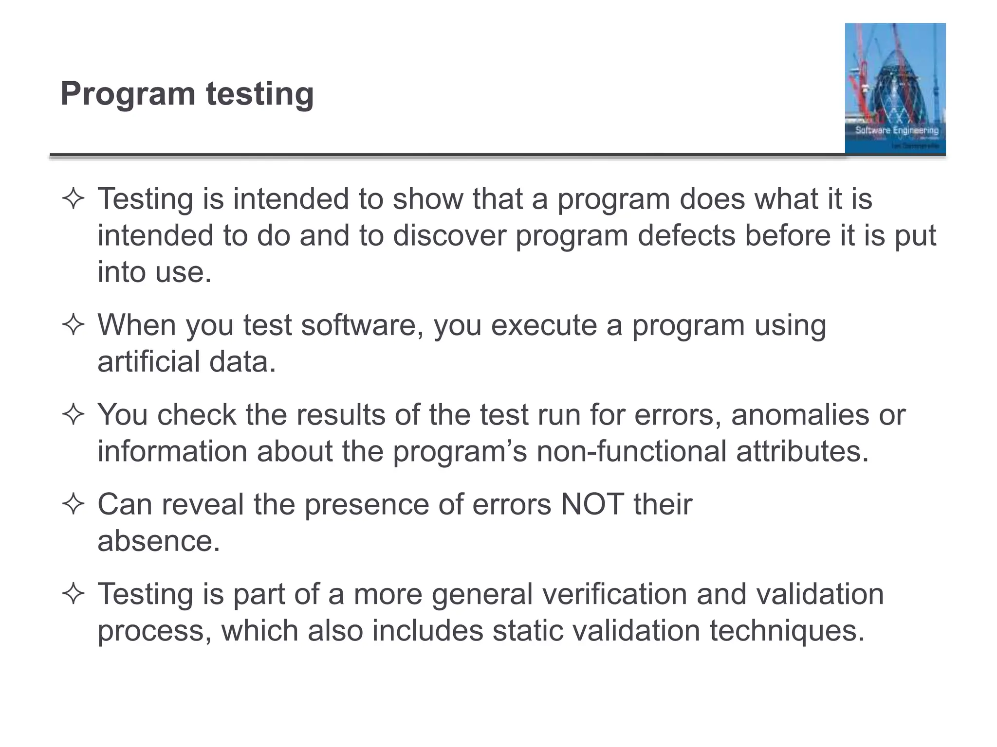 Program testing
 Testing is intended to show that a program does what it is
intended to do and to discover program defects before it is put
into use.
 When you test software, you execute a program using
artificial data.
 You check the results of the test run for errors, anomalies or
information about the program’s non-functional attributes.
 Can reveal the presence of errors NOT their
absence.
 Testing is part of a more general verification and validation
process, which also includes static validation techniques.
 