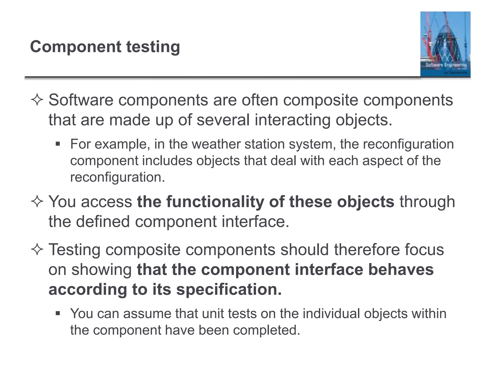 Component testing
 Software components are often composite components
that are made up of several interacting objects.
 For example, in the weather station system, the reconfiguration
component includes objects that deal with each aspect of the
reconfiguration.
 You access the functionality of these objects through
the defined component interface.
 Testing composite components should therefore focus
on showing that the component interface behaves
according to its specification.
 You can assume that unit tests on the individual objects within
the component have been completed.
 