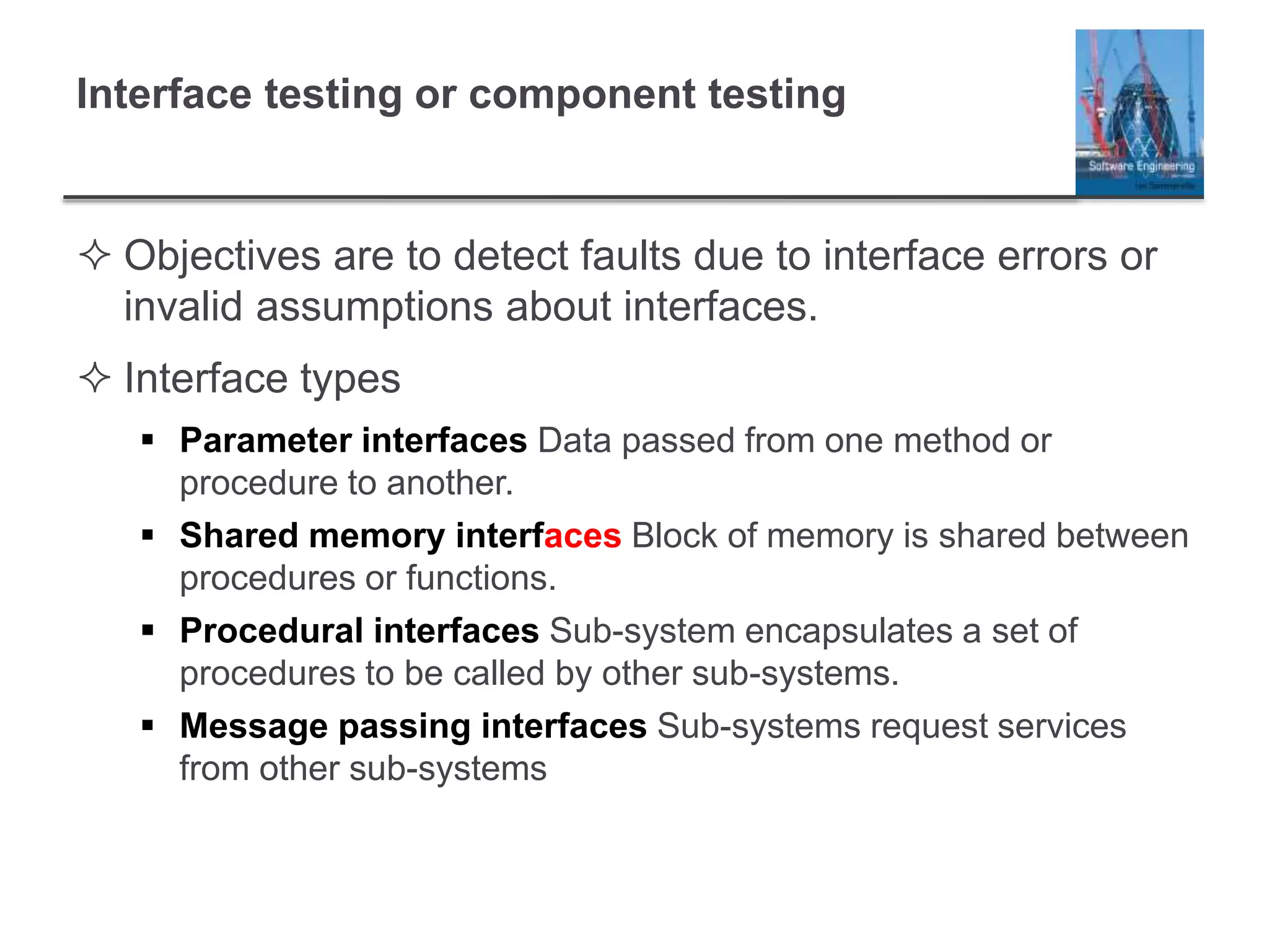 Interface testing or component testing
 Objectives are to detect faults due to interface errors or
invalid assumptions about interfaces.
 Interface types
 Parameter interfaces Data passed from one method or
procedure to another.
 Shared memory interfaces Block of memory is shared between
procedures or functions.
 Procedural interfaces Sub-system encapsulates a set of
procedures to be called by other sub-systems.
 Message passing interfaces Sub-systems request services
from other sub-systems
 