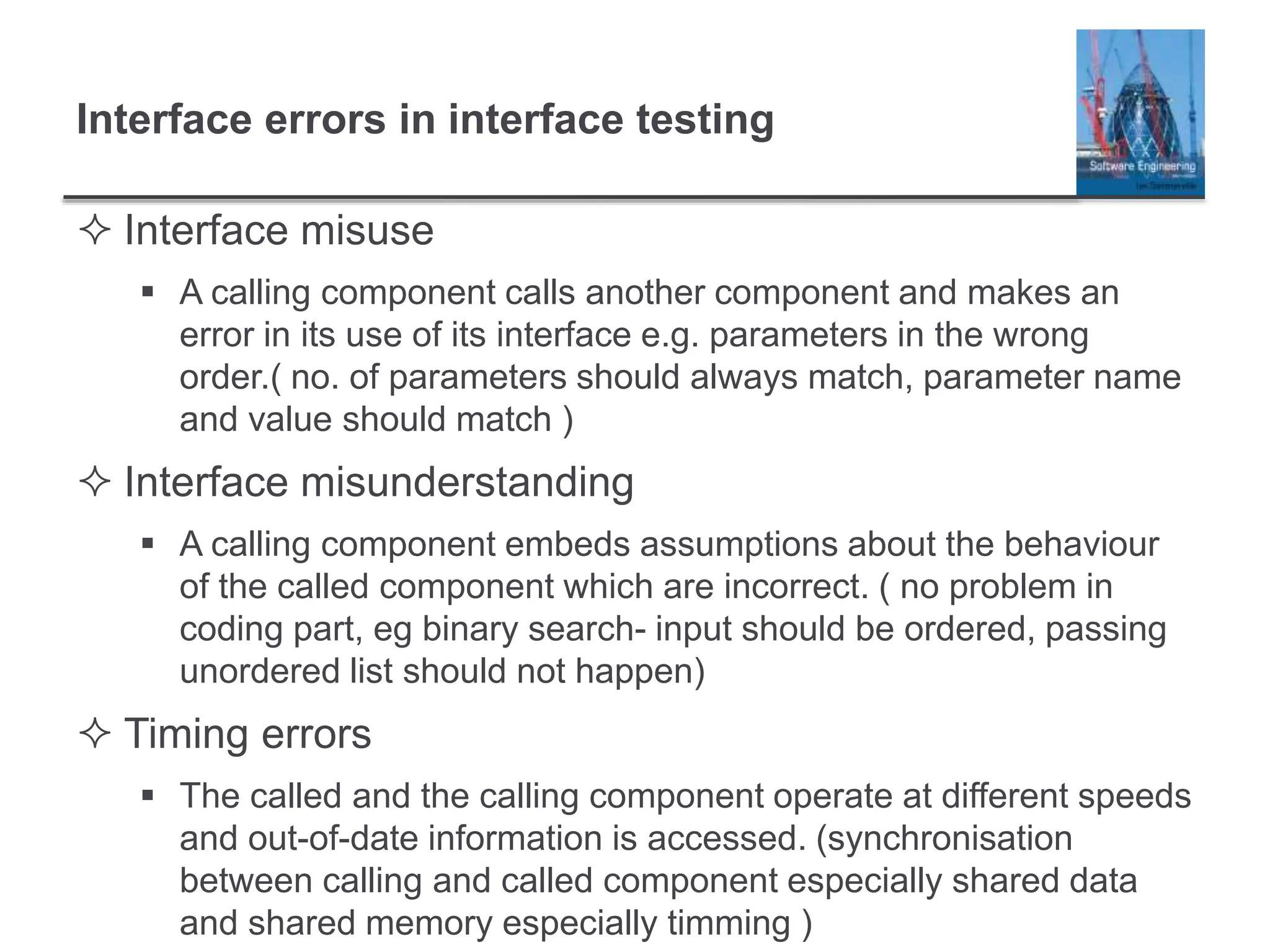 Interface errors in interface testing
 Interface misuse
 A calling component calls another component and makes an
error in its use of its interface e.g. parameters in the wrong
order.( no. of parameters should always match, parameter name
and value should match )
 Interface misunderstanding
 A calling component embeds assumptions about the behaviour
of the called component which are incorrect. ( no problem in
coding part, eg binary search- input should be ordered, passing
unordered list should not happen)
 Timing errors
 The called and the calling component operate at different speeds
and out-of-date information is accessed. (synchronisation
between calling and called component especially shared data
and shared memory especially timming )
 