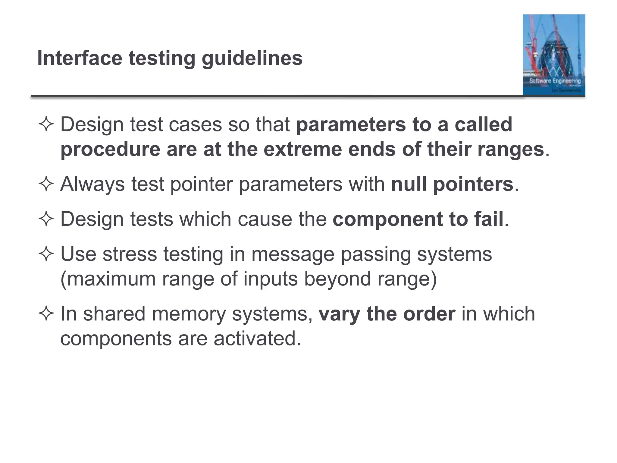 Interface testing guidelines
 Design test cases so that parameters to a called
procedure are at the extreme ends of their ranges.
 Always test pointer parameters with null pointers.
 Design tests which cause the component to fail.
 Use stress testing in message passing systems
(maximum range of inputs beyond range)
 In shared memory systems, vary the order in which
components are activated.
 