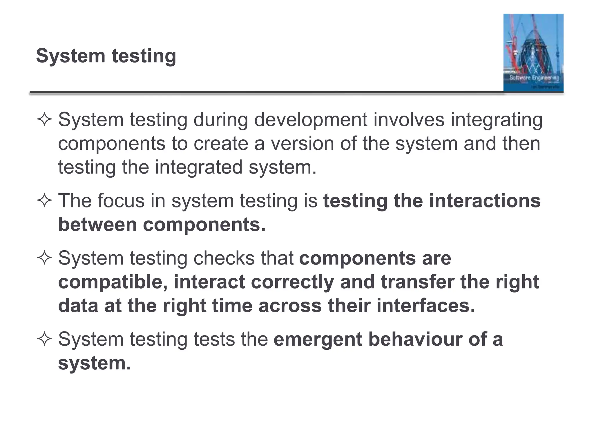System testing
 System testing during development involves integrating
components to create a version of the system and then
testing the integrated system.
 The focus in system testing is testing the interactions
between components.
 System testing checks that components are
compatible, interact correctly and transfer the right
data at the right time across their interfaces.
 System testing tests the emergent behaviour of a
system.
 
