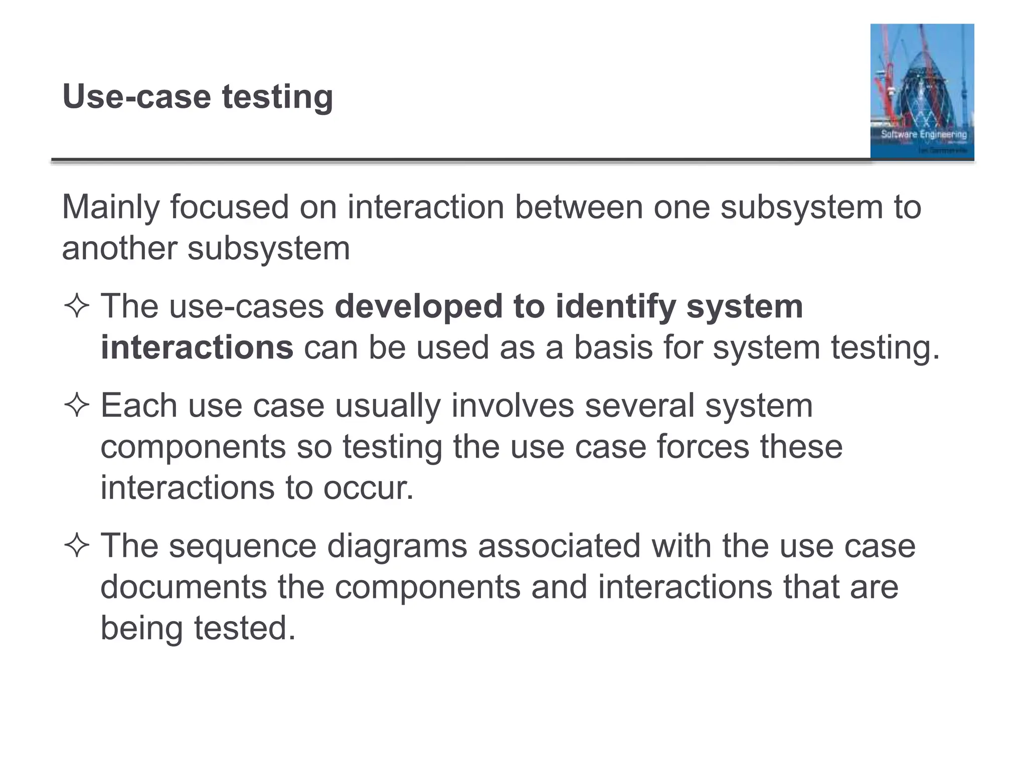 Use-case testing
Mainly focused on interaction between one subsystem to
another subsystem
 The use-cases developed to identify system
interactions can be used as a basis for system testing.
 Each use case usually involves several system
components so testing the use case forces these
interactions to occur.
 The sequence diagrams associated with the use case
documents the components and interactions that are
being tested.
 