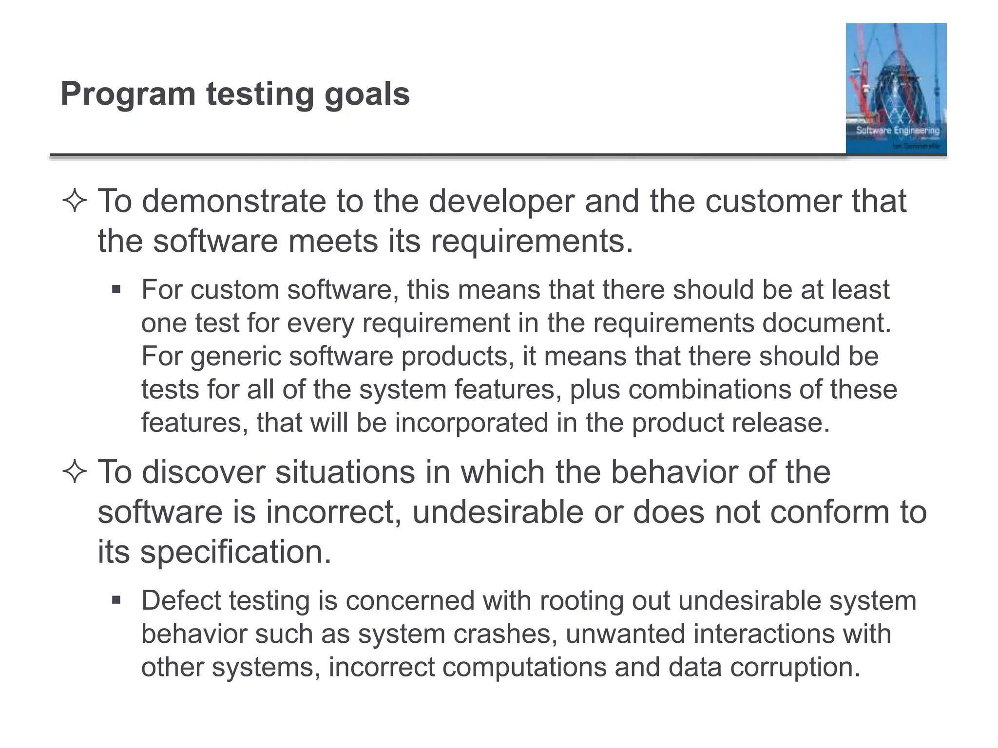 Program testing goals
 To demonstrate to the developer and the customer that
the software meets its requirements.
 For custom software, this means that there should be at least
one test for every requirement in the requirements document.
For generic software products, it means that there should be
tests for all of the system features, plus combinations of these
features, that will be incorporated in the product release.
 To discover situations in which the behavior of the
software is incorrect, undesirable or does not conform to
its specification.
 Defect testing is concerned with rooting out undesirable system
behavior such as system crashes, unwanted interactions with
other systems, incorrect computations and data corruption.
 
