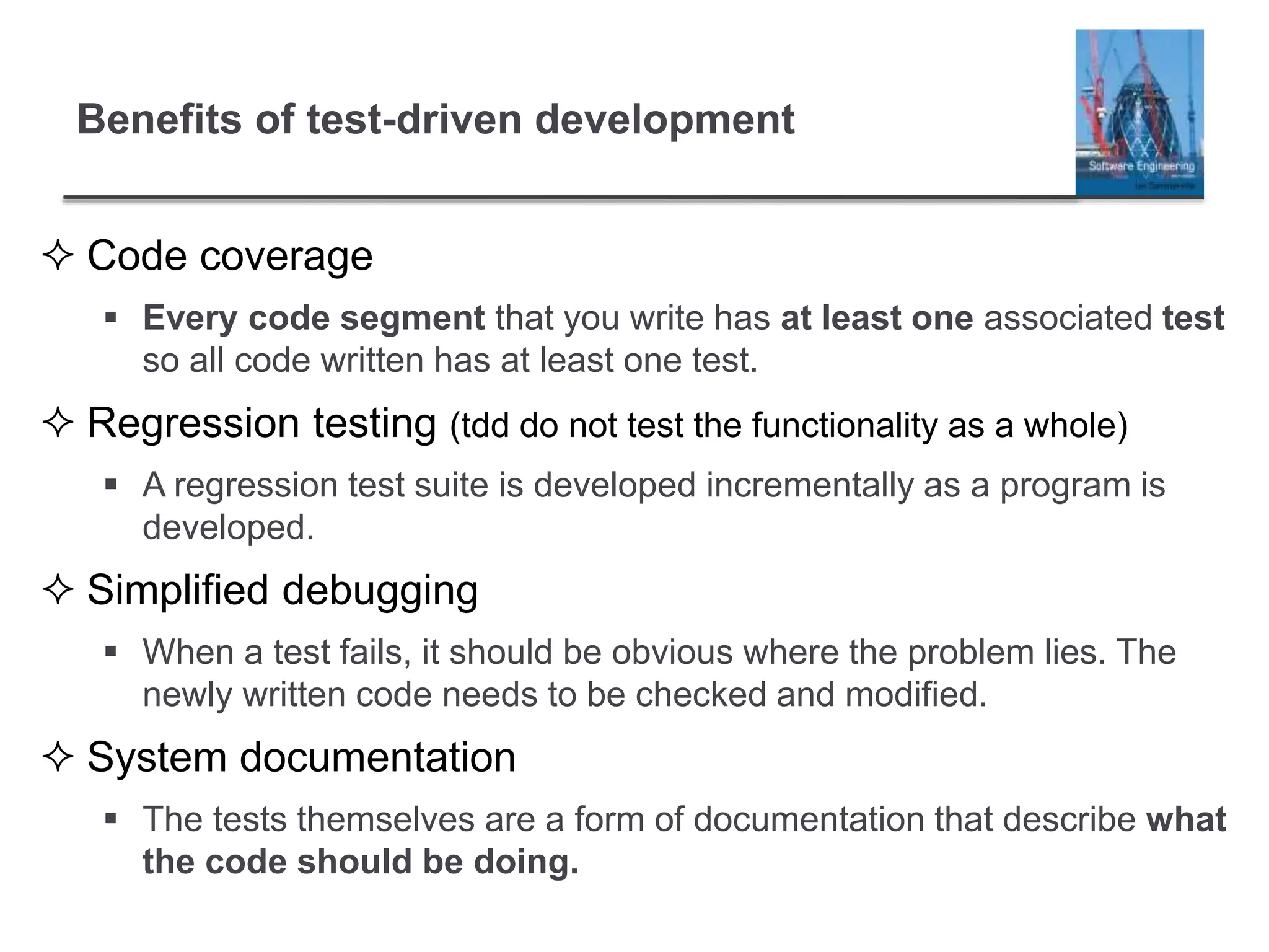 Benefits of test-driven development
 Code coverage
 Every code segment that you write has at least one associated test
so all code written has at least one test.
 Regression testing (tdd do not test the functionality as a whole)
 A regression test suite is developed incrementally as a program is
developed.
 Simplified debugging
 When a test fails, it should be obvious where the problem lies. The
newly written code needs to be checked and modified.
 System documentation
 The tests themselves are a form of documentation that describe what
the code should be doing.
 