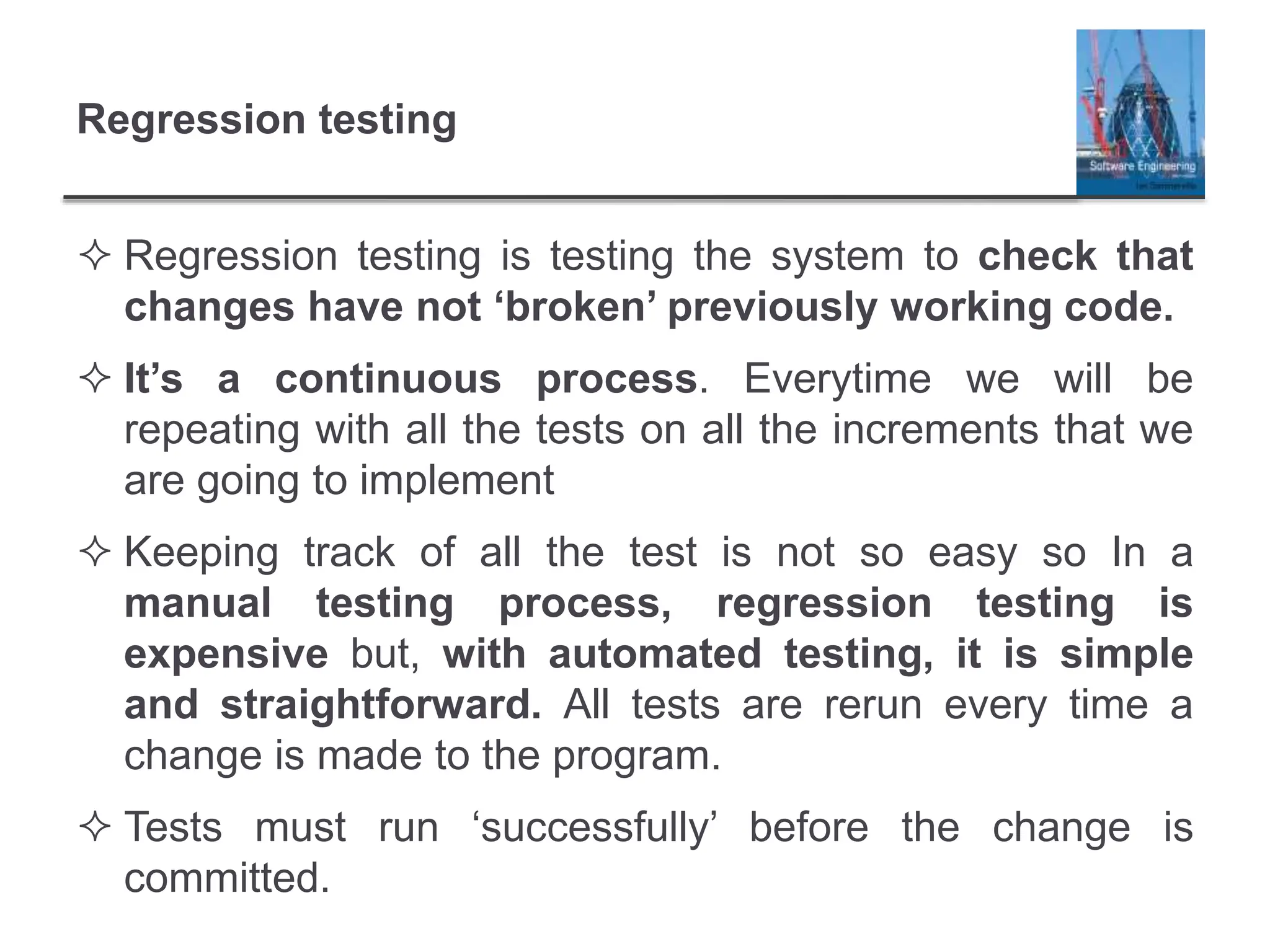 Regression testing
 Regression testing is testing the system to check that
changes have not ‘broken’ previously working code.
 It’s a continuous process. Everytime we will be
repeating with all the tests on all the increments that we
are going to implement
 Keeping track of all the test is not so easy so In a
manual testing process, regression testing is
expensive but, with automated testing, it is simple
and straightforward. All tests are rerun every time a
change is made to the program.
 Tests must run ‘successfully’ before the change is
committed.
 