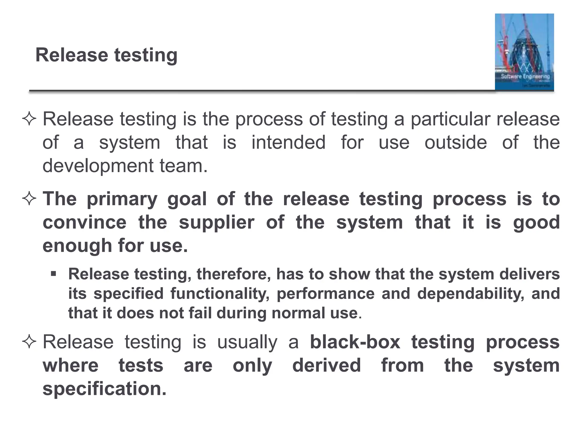 Release testing
 Release testing is the process of testing a particular release
of a system that is intended for use outside of the
development team.
 The primary goal of the release testing process is to
convince the supplier of the system that it is good
enough for use.
 Release testing, therefore, has to show that the system delivers
its specified functionality, performance and dependability, and
that it does not fail during normal use.
 Release testing is usually a black-box testing process
where tests are only derived from the system
specification.
 