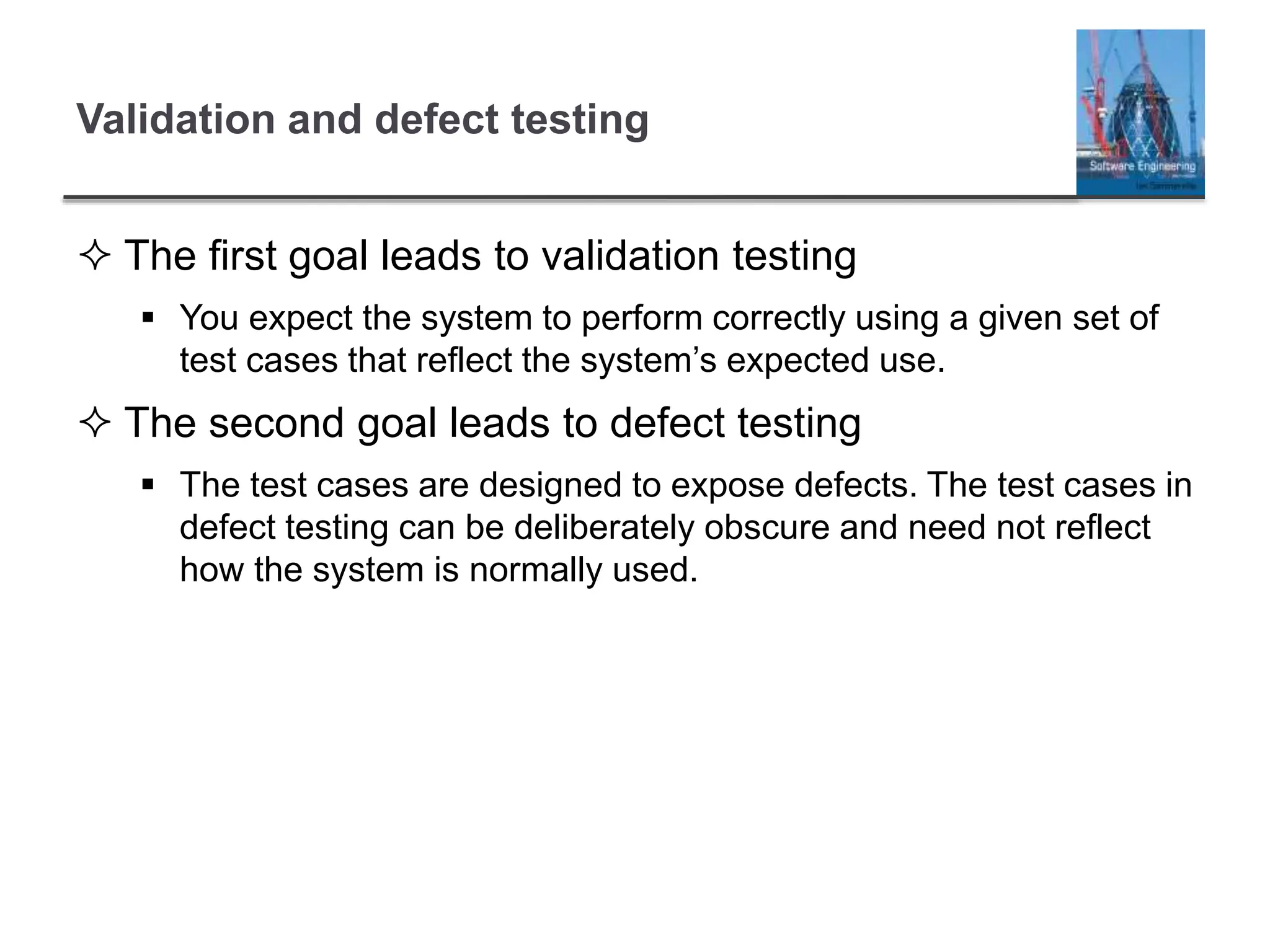 Validation and defect testing
 The first goal leads to validation testing
 You expect the system to perform correctly using a given set of
test cases that reflect the system’s expected use.
 The second goal leads to defect testing
 The test cases are designed to expose defects. The test cases in
defect testing can be deliberately obscure and need not reflect
how the system is normally used.
 