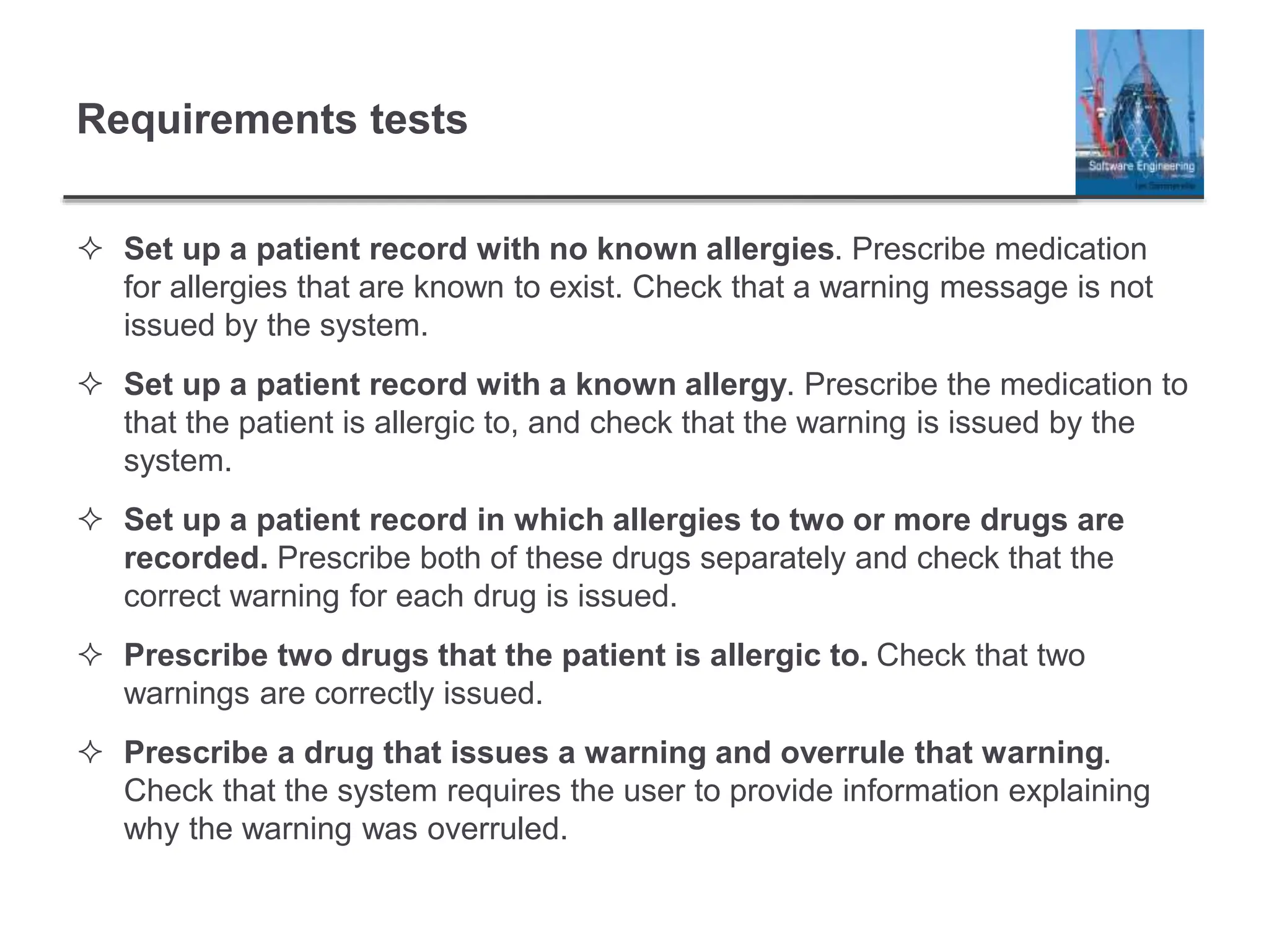 Requirements tests
 Set up a patient record with no known allergies. Prescribe medication
for allergies that are known to exist. Check that a warning message is not
issued by the system.
 Set up a patient record with a known allergy. Prescribe the medication to
that the patient is allergic to, and check that the warning is issued by the
system.
 Set up a patient record in which allergies to two or more drugs are
recorded. Prescribe both of these drugs separately and check that the
correct warning for each drug is issued.
 Prescribe two drugs that the patient is allergic to. Check that two
warnings are correctly issued.
 Prescribe a drug that issues a warning and overrule that warning.
Check that the system requires the user to provide information explaining
why the warning was overruled.
 