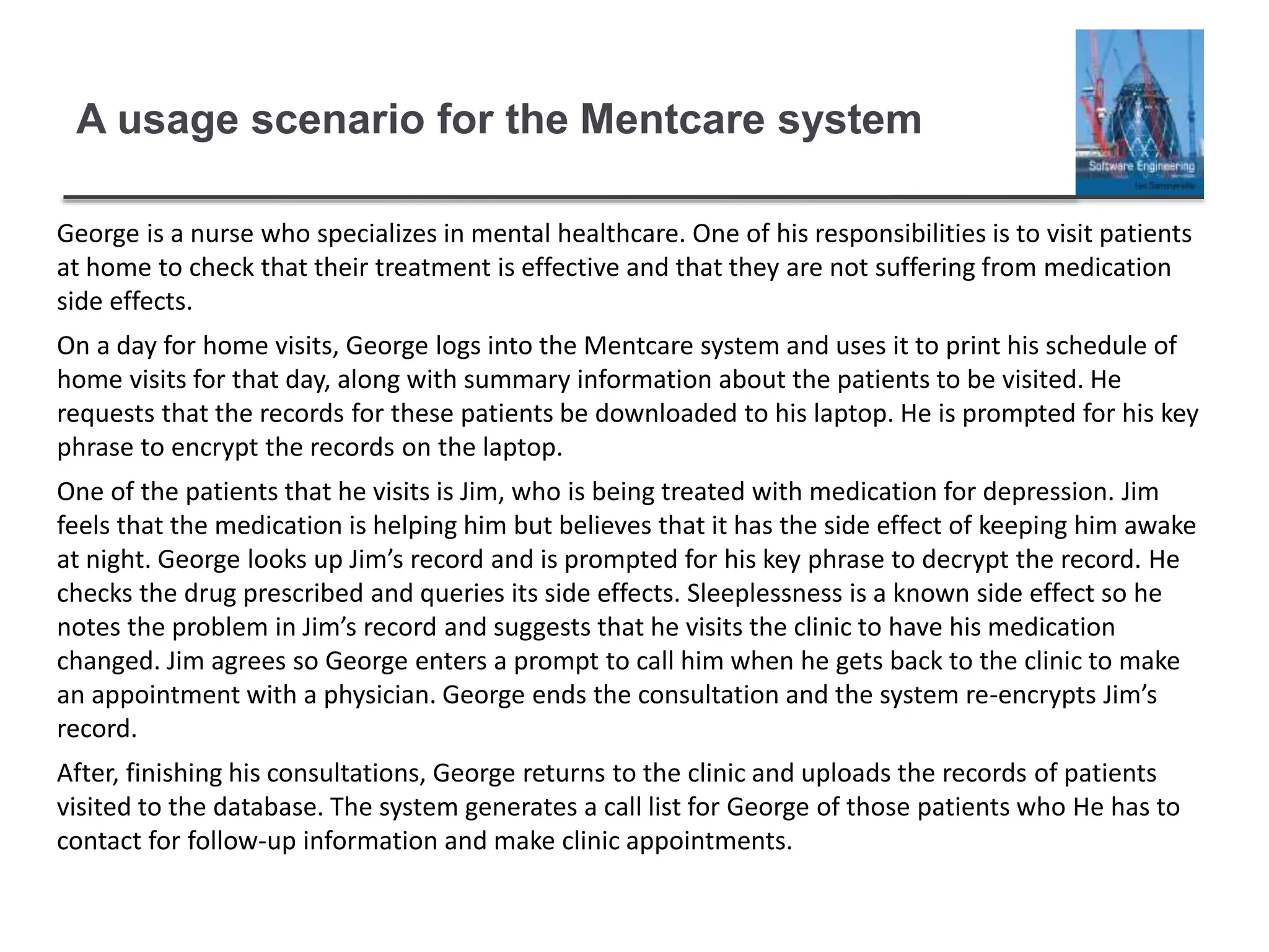 A usage scenario for the Mentcare system
George is a nurse who specializes in mental healthcare. One of his responsibilities is to visit patients
at home to check that their treatment is effective and that they are not suffering from medication
side effects.
On a day for home visits, George logs into the Mentcare system and uses it to print his schedule of
home visits for that day, along with summary information about the patients to be visited. He
requests that the records for these patients be downloaded to his laptop. He is prompted for his key
phrase to encrypt the records on the laptop.
One of the patients that he visits is Jim, who is being treated with medication for depression. Jim
feels that the medication is helping him but believes that it has the side effect of keeping him awake
at night. George looks up Jim’s record and is prompted for his key phrase to decrypt the record. He
checks the drug prescribed and queries its side effects. Sleeplessness is a known side effect so he
notes the problem in Jim’s record and suggests that he visits the clinic to have his medication
changed. Jim agrees so George enters a prompt to call him when he gets back to the clinic to make
an appointment with a physician. George ends the consultation and the system re-encrypts Jim’s
record.
After, finishing his consultations, George returns to the clinic and uploads the records of patients
visited to the database. The system generates a call list for George of those patients who He has to
contact for follow-up information and make clinic appointments.
 