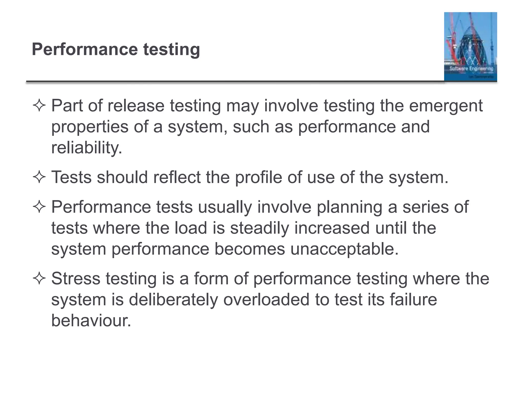 Performance testing
 Part of release testing may involve testing the emergent
properties of a system, such as performance and
reliability.
 Tests should reflect the profile of use of the system.
 Performance tests usually involve planning a series of
tests where the load is steadily increased until the
system performance becomes unacceptable.
 Stress testing is a form of performance testing where the
system is deliberately overloaded to test its failure
behaviour.
 