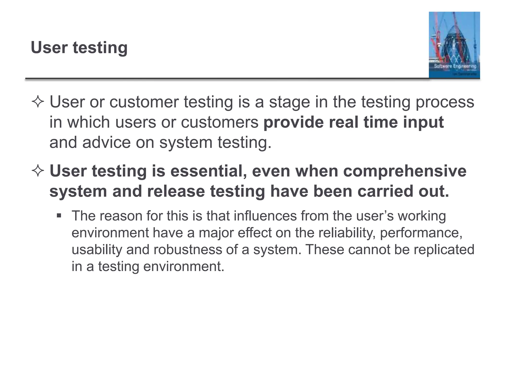 User testing
 User or customer testing is a stage in the testing process
in which users or customers provide real time input
and advice on system testing.
 User testing is essential, even when comprehensive
system and release testing have been carried out.
 The reason for this is that influences from the user’s working
environment have a major effect on the reliability, performance,
usability and robustness of a system. These cannot be replicated
in a testing environment.
 