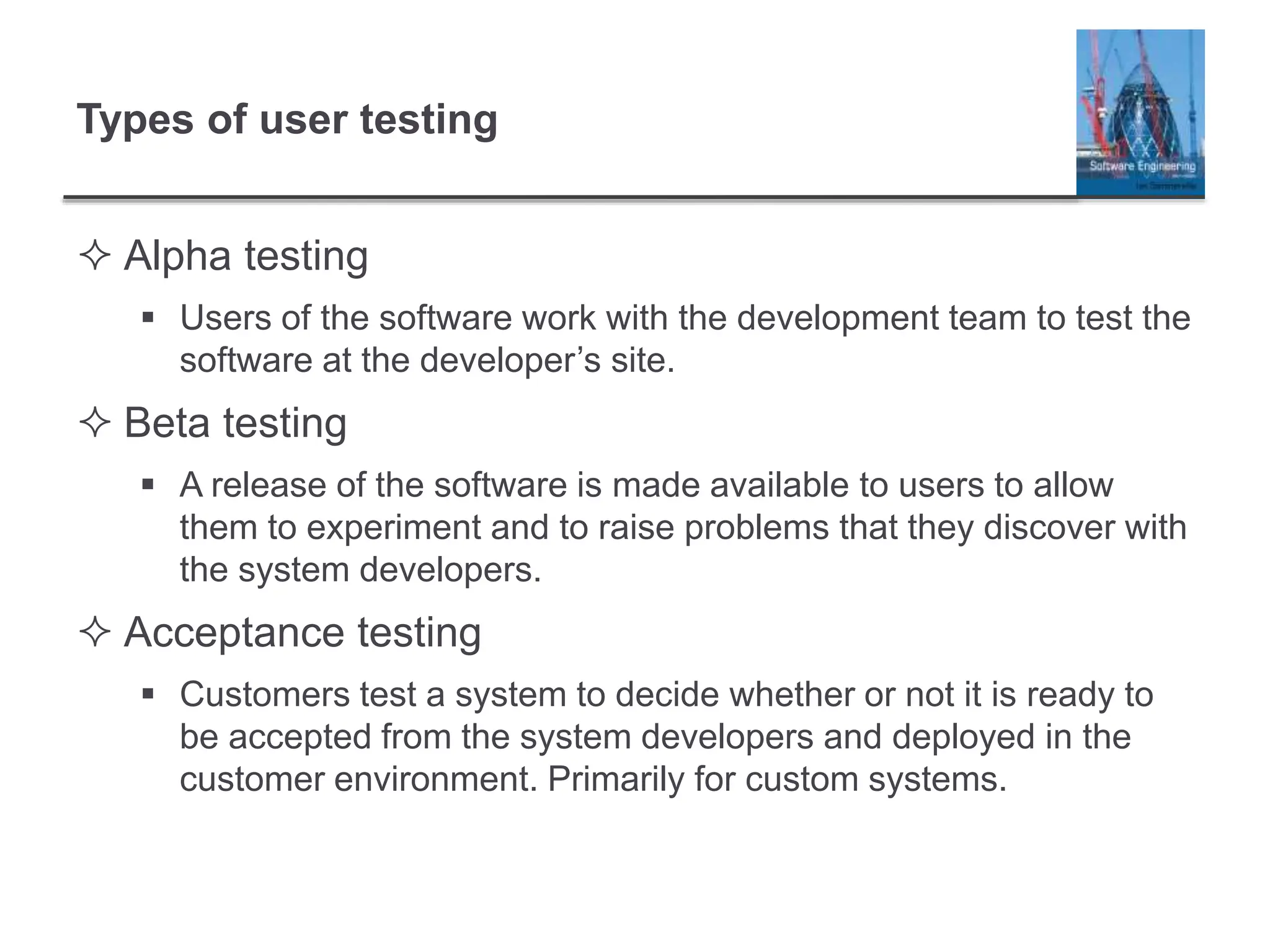 Types of user testing
 Alpha testing
 Users of the software work with the development team to test the
software at the developer’s site.
 Beta testing
 A release of the software is made available to users to allow
them to experiment and to raise problems that they discover with
the system developers.
 Acceptance testing
 Customers test a system to decide whether or not it is ready to
be accepted from the system developers and deployed in the
customer environment. Primarily for custom systems.
 