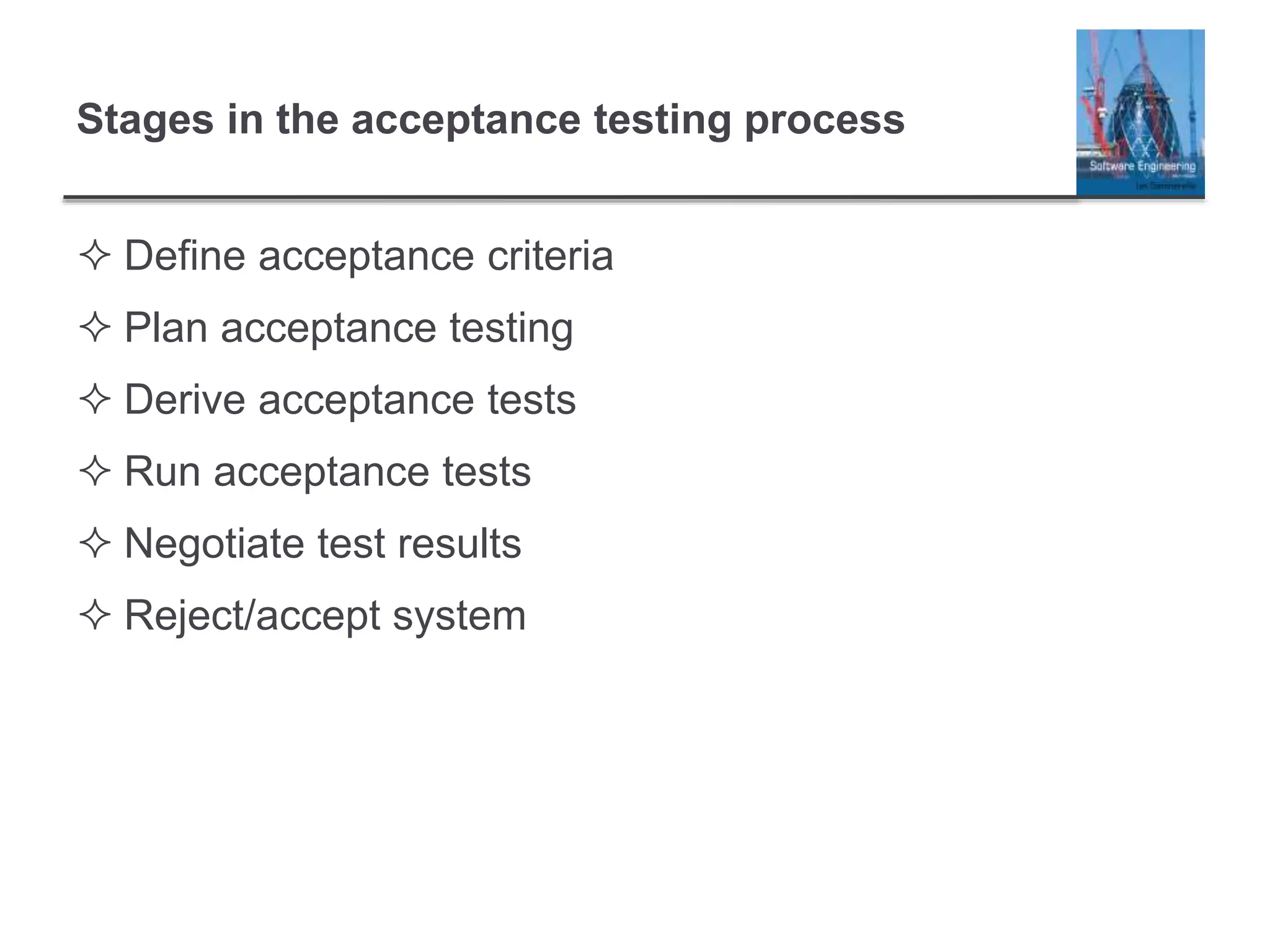 Stages in the acceptance testing process
 Define acceptance criteria
 Plan acceptance testing
 Derive acceptance tests
 Run acceptance tests
 Negotiate test results
 Reject/accept system
 