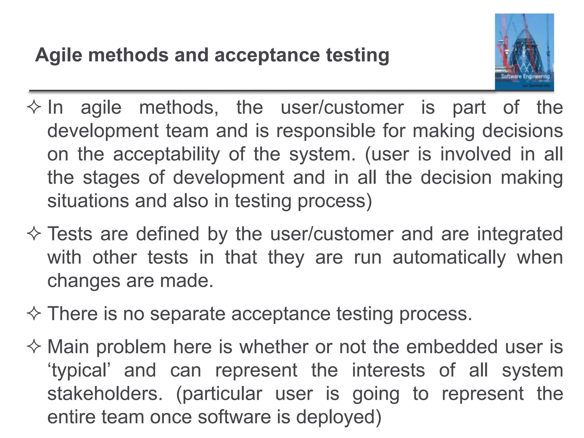 Agile methods and acceptance testing
 In agile methods, the user/customer is part of the
development team and is responsible for making decisions
on the acceptability of the system. (user is involved in all
the stages of development and in all the decision making
situations and also in testing process)
 Tests are defined by the user/customer and are integrated
with other tests in that they are run automatically when
changes are made.
 There is no separate acceptance testing process.
 Main problem here is whether or not the embedded user is
‘typical’ and can represent the interests of all system
stakeholders. (particular user is going to represent the
entire team once software is deployed)
 