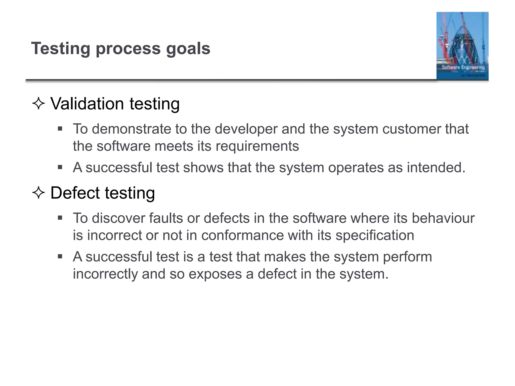 Testing process goals
 Validation testing
 To demonstrate to the developer and the system customer that
the software meets its requirements
 A successful test shows that the system operates as intended.
 Defect testing
 To discover faults or defects in the software where its behaviour
is incorrect or not in conformance with its specification
 A successful test is a test that makes the system perform
incorrectly and so exposes a defect in the system.
 