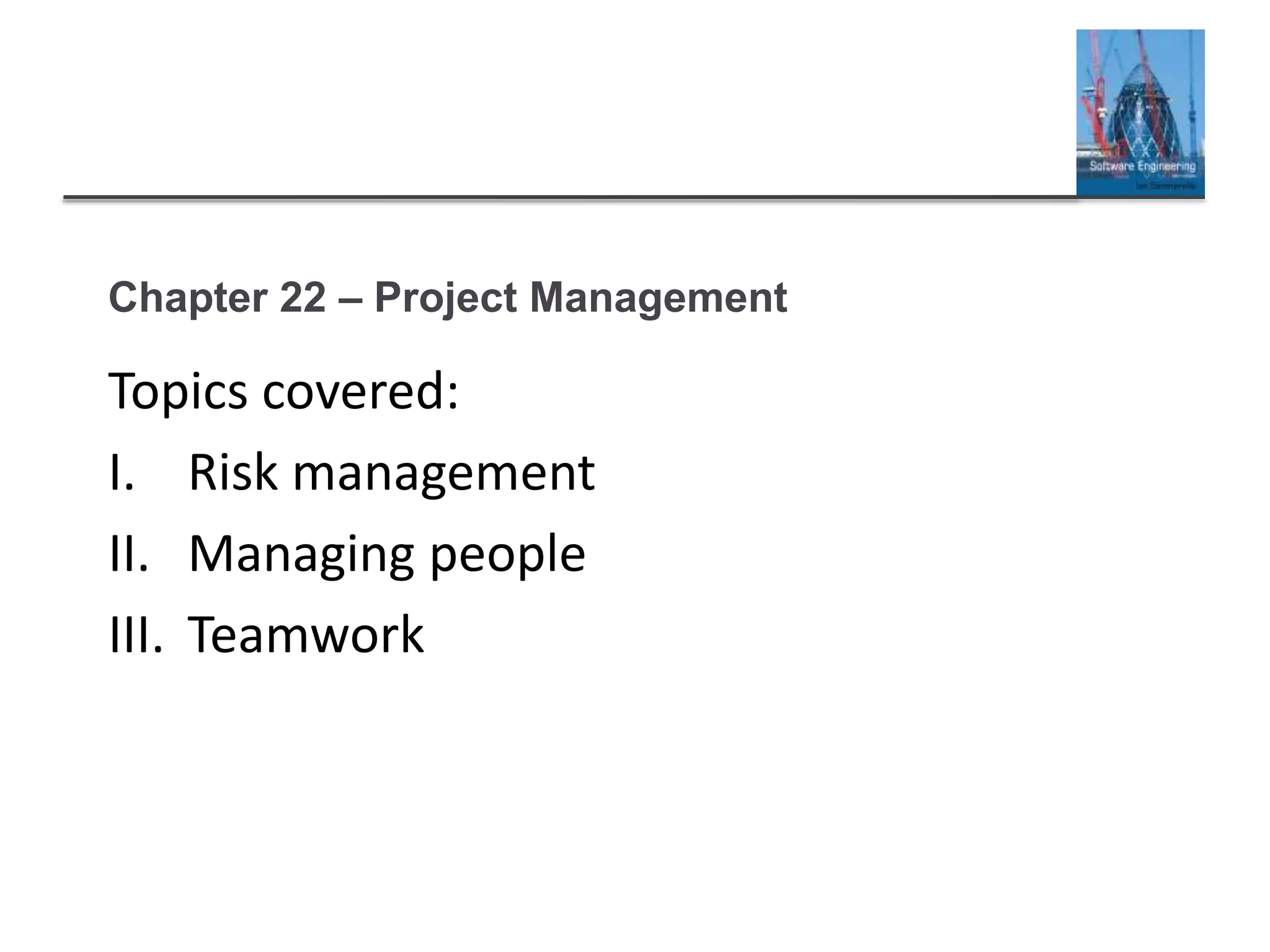 Chapter 22 – Project Management
Topics covered:
I. Risk management
II. Managing people
III. Teamwork
 