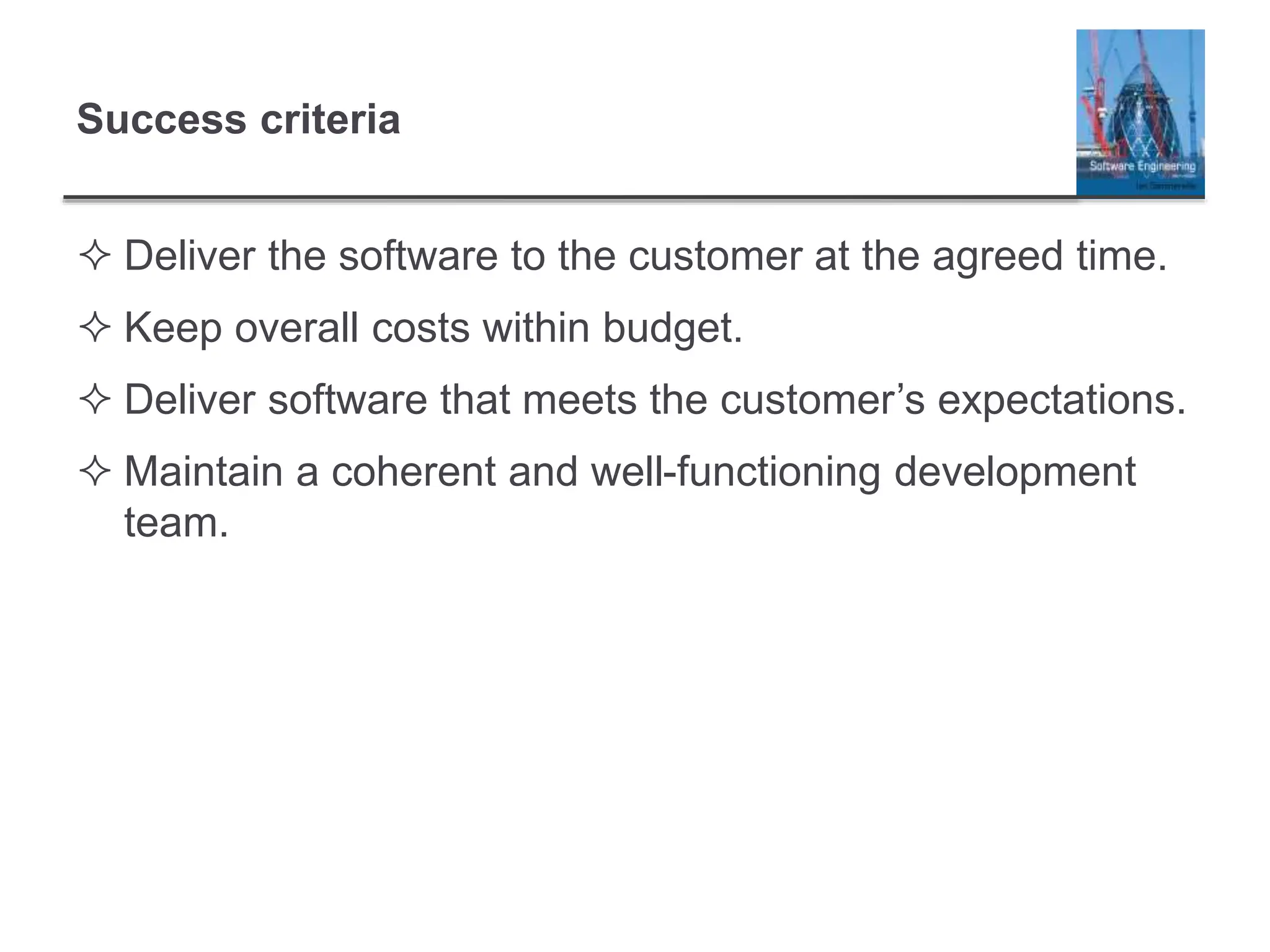 Success criteria
 Deliver the software to the customer at the agreed time.
 Keep overall costs within budget.
 Deliver software that meets the customer’s expectations.
 Maintain a coherent and well-functioning development
team.
 