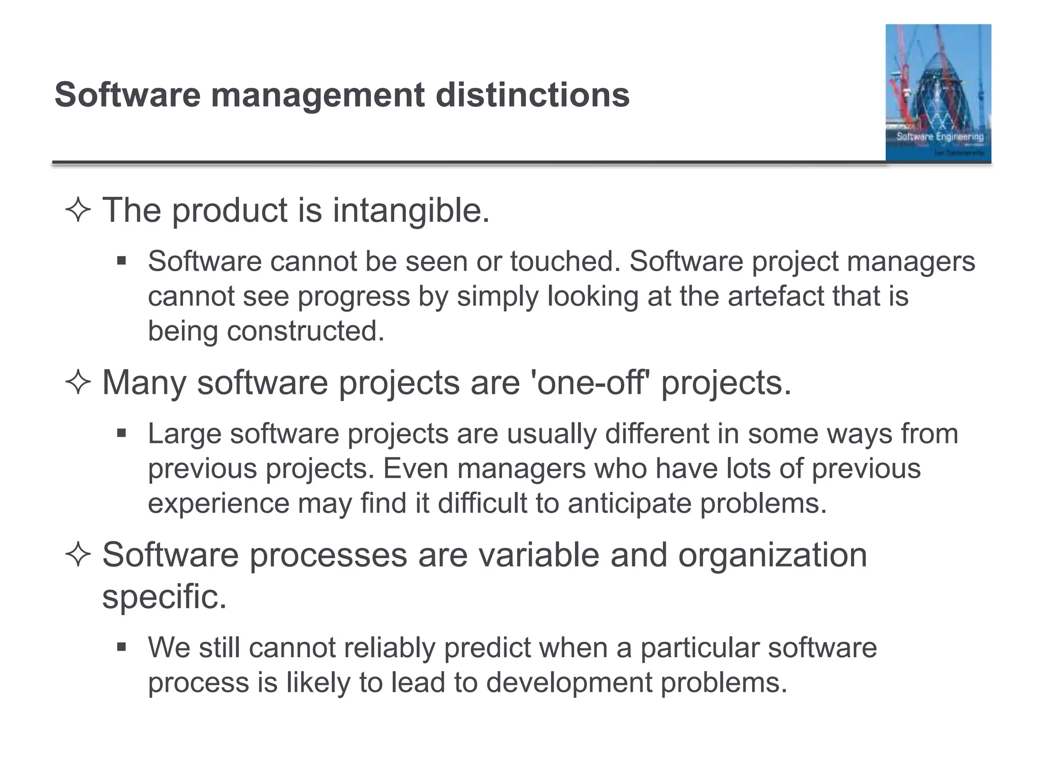Software management distinctions
 The product is intangible.
 Software cannot be seen or touched. Software project managers
cannot see progress by simply looking at the artefact that is
being constructed.
 Many software projects are 'one-off' projects.
 Large software projects are usually different in some ways from
previous projects. Even managers who have lots of previous
experience may find it difficult to anticipate problems.
 Software processes are variable and organization
specific.
 We still cannot reliably predict when a particular software
process is likely to lead to development problems.
 